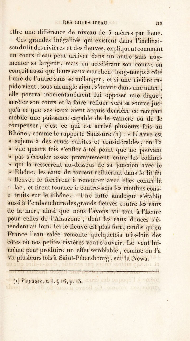 offre une différence de niveau de 5 mètres par lieue. Ces grandes inégalités qui existent dans l’inclinai¬ son du lit des rivières et des fleuves, expliquent comment un cours d’eau peut arriver dans un autre sans aug¬ menter sa largeur, mais en accélérant son cours • on conçoit aussi que leurs eaux marchent long-temps à coté 1 une de l’autre sans se mélanger, et si une rivière ra¬ pide vient, sous un angle aigu, s’ouvrir dans une autre , elle pourra momentanément lui opposer une digue , arrêter son cours et la faire refluer vers sa source jus¬ qu’à ce que ses eaux aient acquis derrière ce rempart mobile une puissance capable de le vaincre ou de le compenser, c’est ce qui est arrivé plusieurs fois au Rhône , comme le rapporte Saussure (i) : « L’Arve est » sujette à des crues subites et considérables-, on l’a » vue quatre fois s’enfler à tel point que ne pouvant » pas s’écouler assez promptement entre les collines » qui la resserrent au-dessous de sa jonction avec le » Rhône, les eaux du torrent refluèrent dans le lit du » fleuve, le forcèrent à remonter avec elles contre le )> lac, et firent tourner à contre-sens les moulins cons- » truits sur le Rhône. » Une lutte analogue s’établit aussi à l’embouchure des grands fleuves contre les eaux de la mer, ainsi que nous l’avons vu tout à l’heure pour celles de l’Amazone , dont les eaux douces s’é¬ tendent au loin. Ici le fleuve est plus fort, tandis qu’en France l’eau salée remonte quelquefois très-loin des cotes oh nos petites rivières vont s’ouvrir. Le vent lui- même peut produire un effet semblable, comme on l’a vu plusieurs fois à Saint-Pétersbourg, sur la Newa.