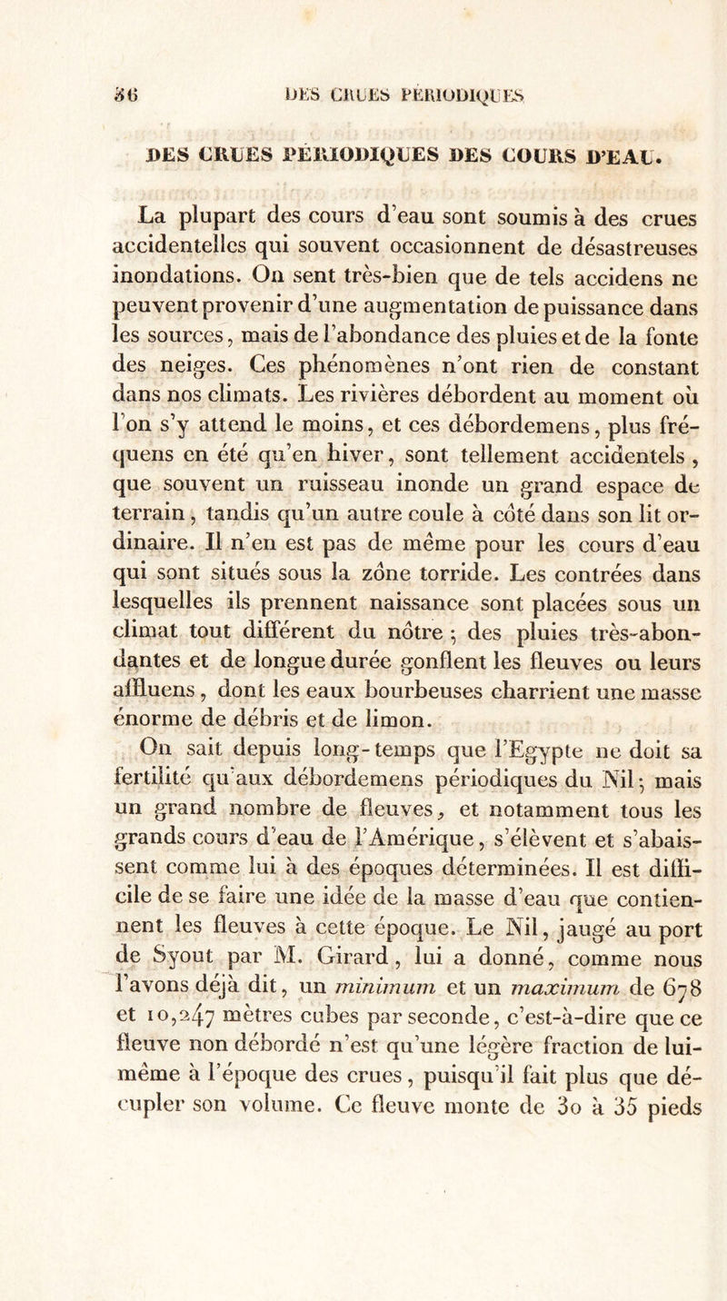 DES EUDES PERIODIQUES DES COURS D’EAU. La plupart des cours d’eau sont soumis à des crues accidentelies qui souvent occasionnent de désastreuses inondations. On sent très-bien que de tels accidens ne peuvent provenir d’une augmentation de puissance dans les sources, mais de l’abondance des pluies et de la fonte des neiges. Ces phénomènes n’ont rien de constant dans nos climats. Les rivières débordent au moment oii l’on s’y attend le moins, et ces débordemens, plus fré- quens en été qu’en hiver, sont tellement accidentels , que souvent un ruisseau inonde un grand espace de terrain , tandis qu’un autre coule à coté dans son lit or¬ dinaire. Il n’en est pas de même pour les cours d’eau qui sont situés sous la zone torride. Les contrées dans lesquelles iis prennent naissance sont placées sous un climat tout différent du nôtre ; des pluies très-abon¬ dantes et de longue durée gonflent les fleuves ou leurs affiuens , dont les eaux bourbeuses charrient une masse énorme de débris et de limon. On sait depuis long-temps que l’Egypte ne doit sa fertilité qu'aux débordemens périodiques du iXil * mais un grand nombre de fleuves, et notamment tous les grands cours d’eau de !’Amérique, s’élèvent et s’abais¬ sent comme lui à des époques déterminées. Il est diffi¬ cile de se faire une idée de la masse d’eau que contien¬ nent les fleuves à cette époque. Le Nil, jaugé au port de Syout par M. Girard, lui a donné, comme nous l’avons déjà dit, un minimum et un maximum de 678 et 10,247 mètres cubes par seconde, c’est-à-dire que ce fleuve non débordé n’est qu’une légère fraction de lui- même à l’époque des crues, puisqu’il fait plus que dé¬ cupler son volume. Ce fleuve monte de 3o à 35 pieds