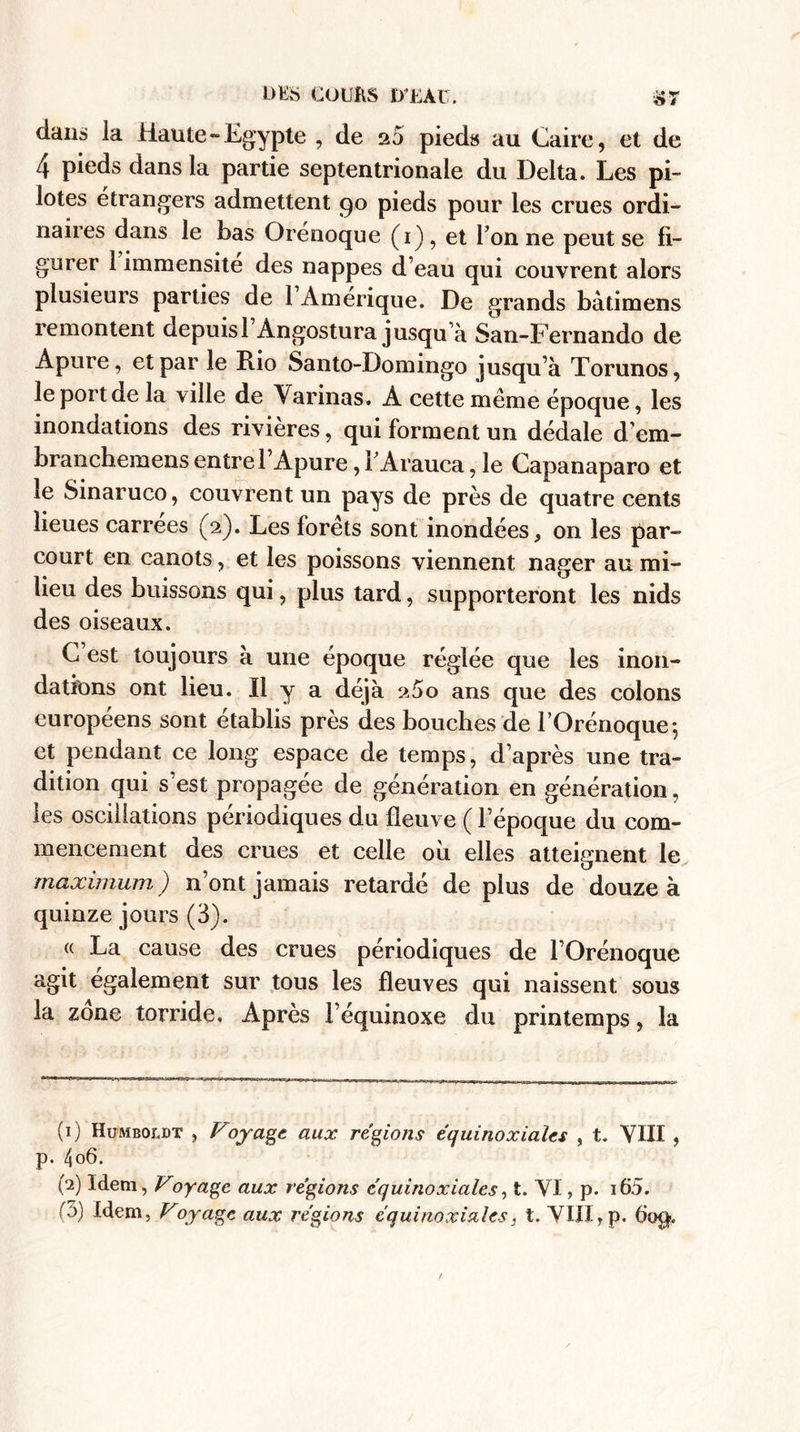 clans la Haute-Egypte , de 25 pieds au Caire, et de 4 pieds dans la partie septentrionale du Delta. Les pi¬ lotes étrangers admettent 90 pieds pour les crues ordi¬ naires dans le bas Orénoque (1), et Tonne peut se fi¬ gurer 1 immensité des nappes d’eau qui couvrent alors plusieurs parties de 1 Amérique. De grands bàtimens remontent depuisl Àngostura jusqu’à San-Fernando de Apure, et par le Rio Santo-Domingo jusqu’à Torunos, le port de la ville de Varinas. A cette meme époque, les inondations des rivières, qui forment un dédale dem- branchemens entre T Apure, TArauca, le Capanaparo et le Sinaruco, couvrent un pays de près de quatre cents lieues carrées (2). Les forets sont inondées, on les par¬ court en canots, et les poissons viennent nager au mi¬ lieu des buissons qui, plus tard, supporteront les nids des oiseaux. C est toujours à une époque réglée que les inon¬ dations ont lieu. Il y a déjà 2 5o ans que des colons européens sont établis près des bouches de TOrénoque-, et pendant ce long espace de temps, d’après une tra¬ dition qui s’est propagée de génération en génération, les oscillations périodiques du fleuve ( l’époque du com¬ mencement des crues et celle ou elles atteignent le maximum ) n’ont jamais retardé de plus de douze à quinze jours (3). « La cause des crues périodiques de l’Orénoque agit également sur tous les fleuves qui naissent sous la zone torride. Après l’équinoxe du printemps, la (1) Humboldt , Voyage aux régions équinoxiales , t. VIII , p. 4o6. (2) Idem, Voyage aux régions équinoxiales, t. VI, p. i65. T5) Idem, Voyage aux régions équinoxiales, t. VIII,p. 60$.