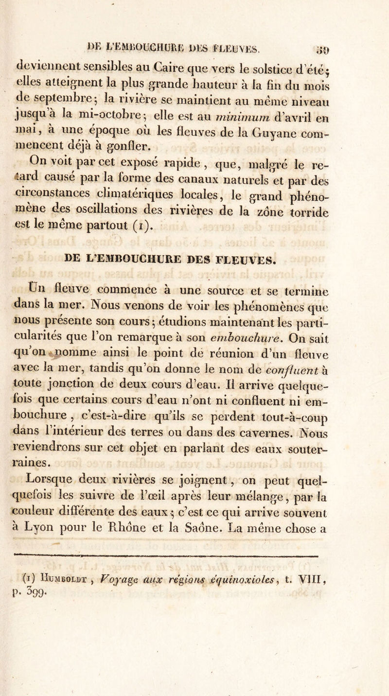 DE L’ËMliOUCHURE DES FLEUVES. #o deviennent sensibles au Caire que vers le solstice d eté^ elles atteignent la plus grande hauteur à la fin du mois de septembre 5 la rivière se maintient au même niveau jusqu a la mi-octobre} elle est au minimum d’avril en mai, a une époque ou les fleuves de la Guyane com¬ mencent déjà à gonfler. On voit par cet expose rapide, que, malgré le re¬ gard cause par la forme des canaux naturels et par des en constances climatériques locales, le grand phéno¬ mène des oscillations des nvieres de la zone torride est le même partout (1). ... ... ' ,è'. ^4 \ ' .... / X 1 . - r ) DE L’EMBOUCHURE DES FLEUVES. ÎJn fleuve commence à une source et se termine dans la mer. Nous venons de voir les phénomènes que nous présente son cours-, étudions maintenant les parti¬ cularités que l’on remarque à son embouchure. On sait qu’on nomme ainsi le point de réunion d’un fleuve avec la mer, tandis qu’on donne le nom de confinent h toute jonction de deux cours d’eau. Il arrive quelque¬ fois que certains cours d’eau n’ont ni confluent ni em¬ bouchure , c’est-à-dire qu’ils se perdent tout-à-coup dans 1 intérieur des terres ou dans des cavernes. Nous reviendrons sur cet objet en parlant des eaux souter¬ raines. Lorsque deux rivières se joignent, on peut quel¬ quefois les suivre de l’œil après leur mélange, par la couleur différente des eaux^ c’est ce qui arrive souvent a Lyon pour le Rhône et la Saône. La même chose a (1) IIümboldt , Voyage aux régions équinoxioles, t. VIII,