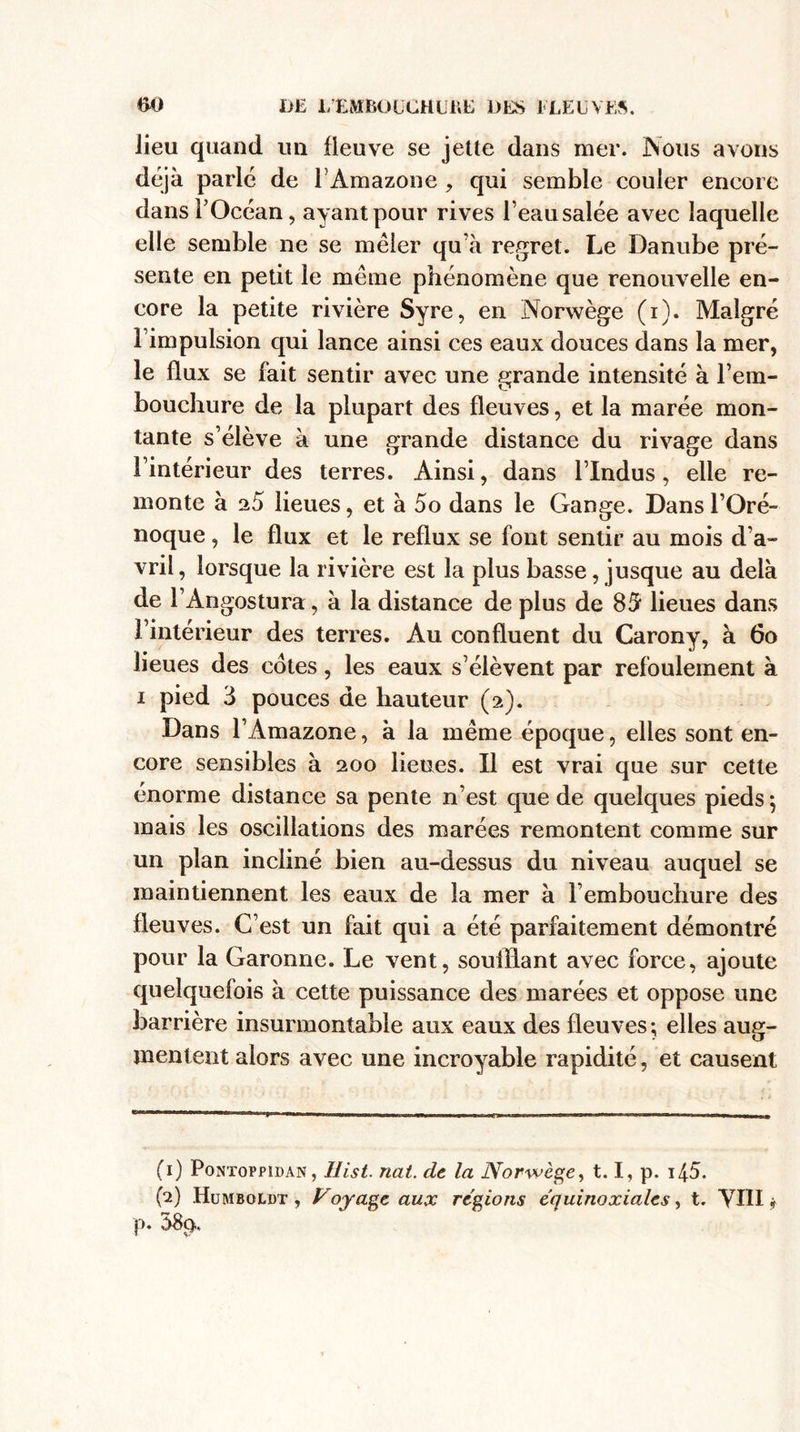 t&gt;0 DE L'EMBOUCHURE DES ELEUYE5. lieu quand un fleuve se jette dans mer. Nous avons déjà parlé de T Amazone , qui semble couler encore dans l’Océan, ayant pour rives l eau salée avec laquelle elle semble ne se mêler qu’à regret. Le Danube pré¬ sente en petit le meme phénomène que renouvelle en¬ core la petite rivière Syre, en Norwège (i). Malgré l’impulsion qui lance ainsi ces eaux douces dans la mer, le flux se fait sentir avec une grande intensité à l’em¬ bouchure de la plupart des fleuves, et la marée mon¬ tante s’élève à une grande distance du rivage dans l’intérieur des terres. Ainsi, dans l’Indus, elle re¬ monte à 25 lieues, et à 5o dans le Gange. Dans l’Oré- noque, le flux et le reflux se font sentir au mois d’a¬ vril, lorsque la rivière est la plus basse, jusque au delà de l’Angostura, à la distance de plus de 85 lieues dans l’intérieur des terres. Au confluent du Carony, à 6o lieues des cotes, les eaux s’élèvent par refoulement à i pied 3 pouces de hauteur (2). Dans l’Amazone, à la même époque, elles sont en¬ core sensibles à 200 lieties. Il est vrai que sur cette énorme distance sa pente n’est que de quelques pieds} mais les oscillations des marées remontent comme sur un plan incliné bien au-dessus du niveau auquel se maintiennent les eaux de la mer à l’embouchure des fleuves. C’est un fait qui a été parfaitement démontré pour la Garonne. Le vent, soufflant avec force, ajoute quelquefois à cette puissance des marées et oppose une barrière insurmontable aux eaux des fleuves; elles aug¬ mentent alors avec une incroyable rapidité, et causent (1) Pontoppidan, Hist. nat. de la Norwège, 1.1, p. 145». (2) Humboldt , Voyage aux régions équinoxiales, t. YIII * p. 38p.