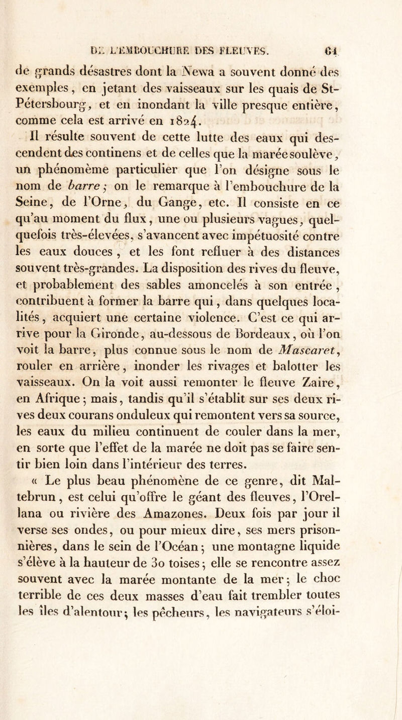 de grands désastres dont la Newa a souvent donné des exemples, en jetant des vaisseaux sur les quais de St- Pétersbourg, et en inondant la ville presque entière, comme cela est arrivé en 1824. Il résulte souvent de cette lutte des eaux qui des¬ cendent des continens et de celles que la marée soulève, un phénomème particulier que l’on désigne sous le nom de barre ; on le remarque à l’embouchure de la Seine, de l’Orne, du Gange, etc. Il consiste en ce qu au moment du flux, une ou plusieurs vagues, quel¬ quefois très-élevées, s’avancent avec impétuosité contre les eaux douces , et les font refluer à des distances souvent très-grandes. La disposition des rives du fleuve, et probablement des sables amoncelés à son entrée , contribuent à former la barre qui, dans quelques loca¬ lités , acquiert une certaine violence. C’est ce qui ar¬ rive pour la Gironde, au-dessous de Bordeaux, où l’on voit la barre, plus connue sous le nom de Mascaret, rouler en arrière, inonder les rivages et balotter les vaisseaux. On la voit aussi remonter le fleuve Zaire, en Afrique ; mais, tandis qu’il s’établit sur ses deux ri¬ ves deux courans onduleux qui remontent vers sa source, les eaux du milieu continuent de couler dans la mer, en sorte que l’effet de la marée ne doit pas se faire sen¬ tir bien loin dans l’intérieur des terres. « Le plus beau phénomène de ce genre, dit Maï- tebrun, est celui qu’offre le géant des fleuves, l’Orel- lana ou rivière des Amazones. Deux fois par jour il verse ses ondes, ou pour mieux dire, ses mers prison¬ nières , dans le sein de l’Océan ; une montagne liquide s’élève à la hauteur de 3o toises ; elle se rencontre assez souvent avec la marée montante de la mer ; le choc terrible de ces deux masses d’eau fait trembler toutes les lies d’alentour; les pécheurs, les navigateurs s’éîoi-