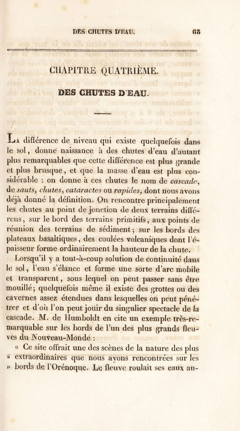 CHAPITRE QUATRIÈME. DES CHUTES D’EAU. jLa différence de niveau qui existe quelquefois dans le sol, donne naissance à des chutes d’eau d’autant plus remarquables que cette différence est plus grande et plus brusque, et que la masse d’eau est plus con¬ sidérable : on donne à ces chutes le nom de cascade>, de sauts, chutes, cataractes ou rapides, dont nous avons déjà donné la définition. On rencontre principalement les chutes au point de jonction de deux terrains diffé¬ rons, sur le bord des terrains primitifs, aux points de réunion des terrains de sédiment ; sur les bords des plateaux basaltiques, des coulées volcaniques dont l’é¬ paisseur forme ordinairement la hauteur de la chute. Lorsqu’il y a tout-à-coup solution de continuité dans le sol, l’eau s’élance et forme une sorte d’arc mobile et transparent, sous lequel on peut passer sans être mouillé ] quelquefois même il existe des grottes ou des cavernes assez étendues dans lesquelles on peut péné¬ trer et d’où l'on peut jouir du singulier spectacle de la cascade. M. de Humboldt en cite un exemple très-re¬ marquable sur les bords de l’un des plus grands fleu¬ ves du Nouveau-Monde : « Ce site offrait une des scènes de la nature des plus * extraordinaires que nous ayons rencontrées sur les » bords de l’Qrénoque. Le fleuve roulait ses eaux au-