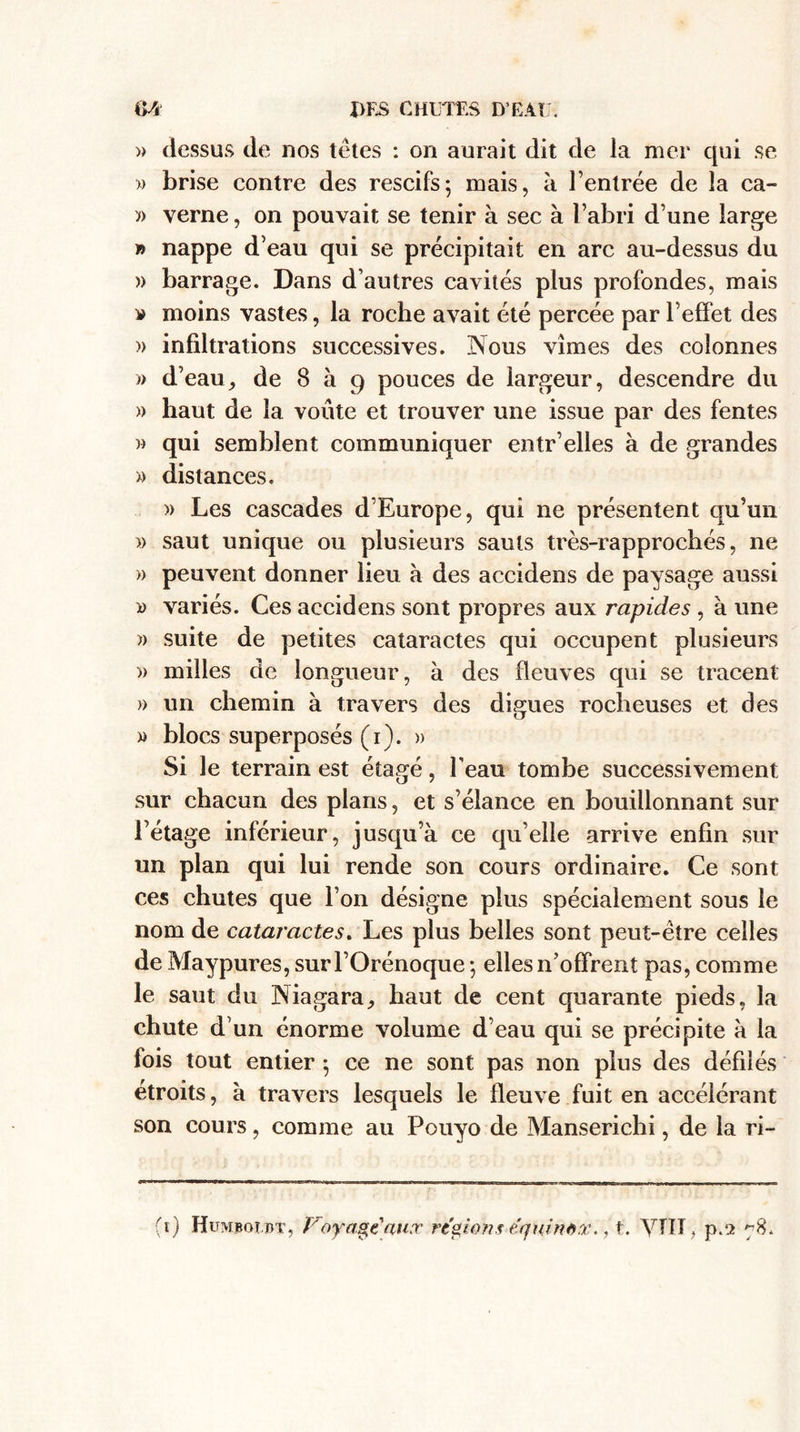 » dessus de nos têtes : on aurait dit de la mer qui se » brise contre des rescifs; mais, à l’entrée de la ca- » verne, on pouvait se tenir à sec à l’abri d’une large » nappe d’eau qui se précipitait en arc au-dessus du » barrage. Dans d’autres cavités plus profondes, mais » moins vastes, la roche avait été percée par l’effet des » infiltrations successives. Nous vîmes des colonnes » d’eau, de 8 à 9 pouces de largeur, descendre du » haut de la voûte et trouver une issue par des fentes » qui semblent communiquer entr’elles à de grandes « distances. » Les cascades d’Europe, qui ne présentent qu’un » saut unique ou plusieurs sauts très-rapprochés, ne » peuvent donner lieu à des accidens de paysage aussi » variés. Ces accidens sont propres aux rapides , a une » suite de petites cataractes qui occupent plusieurs )> milles de longueur, à des fleuves qui se tracent » un chemin à travers des digues rocheuses et des » blocs superposés (r). » Si le terrain est étagé, l’eau tombe successivement sur chacun des plans, et s’élance en bouillonnant sur l’étage inférieur, jusqu’à ce qu’elle arrive enfin sur un plan qui lui rende son cours ordinaire. Ce sont ces chutes que l’on désigne plus spécialement sous le nom de cataractes. Les plus belles sont peut-être celles de Maypures,surl’Orénoque; elles n’offrent pas, comme le saut du INiagara, haut de cent quarante pieds, la chute d’un énorme volume d’eau qui se précipite à la fois tout entier -, ce ne sont pas non plus des défilés étroits, à travers lesquels le fleuve fuit en accélérant son cours, comme au Pouyo de Manserichi, de la ri-