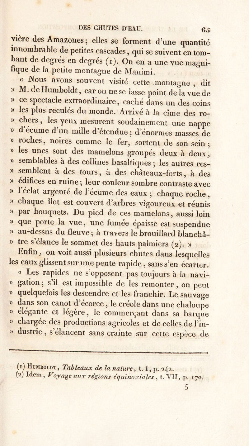 vière des Amazones 5 elles se forment d’une quantité innombrable de petites cascades, qui se suivent en tom¬ bant de degrés en degrés (1). On en a une vue magni¬ fique de la petite montagne de Mammi. « Nous avons souvent visité cette .montagne , dit » M. ce Humboldt, car on ne se lasse point de la vue de » ce spectacle extraordinaire, caché dans un des coins » les plus reculés du monde. Arrivé à la cime des ro- » chers, les yeux mesurent soudainement une nappe » d écume d un mille d’étendue$ d’énormes masses de » roches, noires comme le fer, sortent de son sein ; » les unes sont des mamelons groupés deux à deux, » semblables a des collines basaltiques * les autres res- )) semblent à des tours, à des châteaux-forts, à des » édifices en ruine ; leur couleur sombre contraste avec » l’éclat argenté de l’écume des eaux 5 chaque roche, » chaque îlot est couvert d’arbres vigoureux et réunis » par bouquets. Du pied de ces mamelons, aussi loin » que porte la vue, une fumée épaisse est suspendue » au-dessus du fleuve ; à travers le brouillard blanchâ- » tre s’élance le sommet des hauts palmiers (2). » Enfin, on voit aussi plusieurs chutes dans lesquelles les eaux glissent sur une pente rapide, sans s’en écarter. « Les rapides ne s’opposent pas toujours à la navi- » gation • s il est impossible de les remonter, on peut » quelquefois les descendre et les franchir. Le sauvage )) dans son canot d’écorce , le créole dans une chaloupe » élégante et légère, le commerçant dans sa barque )) chargée des productions agricoles et de celles de l’in- » dustrie, s’élancent sans crainte sur cette espèce de (1) Humboldt, Tableaux de la nature, t. I, p. 242..