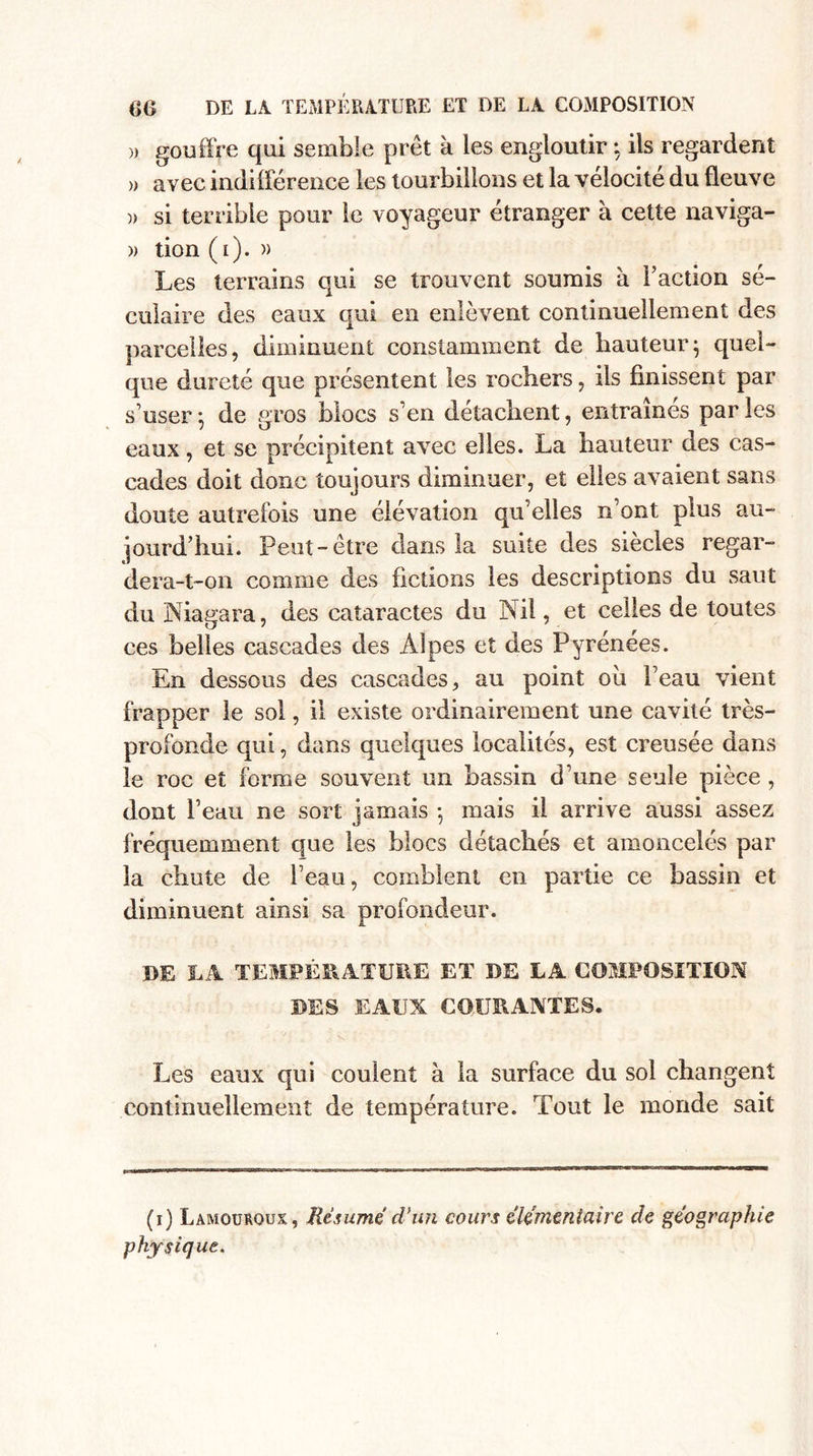 » gouffre qui semble prêt a les engloutir : ils regardent » avec indifférence les tourbillons et la vélocité du fleuve )&gt; si terrible pour le voyageur étranger a cette naviga- » tion (i). » Les terrains qui se trouvent soumis à Faction sé¬ culaire des eaux qui en enlèvent continuellement des parcelles, diminuent constamment de hauteur} quel¬ que dureté que présentent les rochers, ils finissent par s'user 5 de gros blocs s'en détachent, entraînés par les eaux, et se précipitent avec elles. La hauteur des cas¬ cades doit donc toujours diminuer, et elles avaient sans doute autrefois une élévation qu'elles n’ont plus au¬ jourd’hui. Peut-être dans la suite des siècles regar¬ dera-t-on comme des fictions les descriptions du saut du Niagara, des cataractes du Nil, et celles de toutes ces belles cascades des Alpes et des Pyrénées. En dessous des cascades, au point où Peau vient frapper le sol, il existe ordinairement une cavité très- profonde qui, dans quelques localités, est creusée dans le roc et forme souvent un bassin d’une seule pièce , dont l’eau ne sort jamais -, mais il arrive aussi assez fréquemment que les blocs détachés et amoncelés par la chute de l’eau, comblent en partie ce bassin et diminuent ainsi sa profondeur. DE LA TEMPÉRATURE ET DE LA COMPOSITION DES EAIJX COURANTES. Les eaux qui coulent à la surface du sol changent continuellement de température. Tout le monde sait (i) Lamourqux, Résume d'un cours élémentaire de géographie physique,