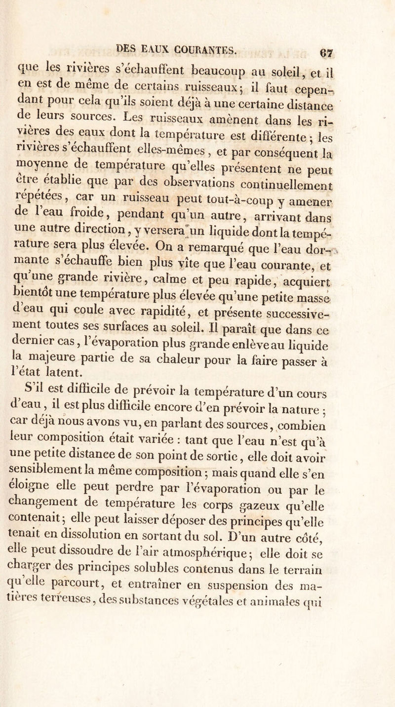 que les rivières s échauffent beaucoup au soleil, et il en est de même de certains ruisseaux; il faut cepen-, dant pour cela qu’ils soient déjà à une certaine distance de leurs sources. Les ruisseaux amènent dans les ri¬ vières des eaux dont la température est différente ; les rivières s’échauffent elles-mêmes , et par conséquent la moyenne de température qu’elles présentent ne peut être établie que par des observations continuellement répétées, car un ruisseau peut tout-à-coup y amener de l’eau froide, pendant qu’un autre, arrivant dans une autre direction, y versera un liquide dont la tempé¬ rature sera plus élevée. On a remarqué que l’eau dor- mante s échauffe bien plus vite que l’eau courante, et qu’une grande rivière, calme et peu rapide, acquiert bientôt une température plus élevée qu’une petite masse d eau qui coule avec rapidité, et présente successive¬ ment toutes ses surfaces au soleil. Il paraît que dans ce dernier cas, 1 évaporation plus grande enlève au liquide la majeure partie de sa chaleur pour la faire passer à l’état latent. S il est difficile de prévoir la température d’un cours d eau , il est plus difficile encore d’en prévoir la nature ; car déjà nous avons vu, en parlant des sources, combien leur composition était variée : tant que l’eau n’est qu’à une petite distanee de son point de sortie, elle doit avoir sensiblement la meme composition ; mais quand elle s’en éloigné elle peut perdre par l’évaporation ou par le changement de température les corps gazeux quelle contenait ; elle peut laisser déposer des principes qu’elle tenait en dissolution en sortant du sol. D’un autre coté, elle peut dissoudre de l’air atmosphérique ; elle doit se charger des principes solubles contenus dans le terrain quelle parcourt, et entraîner en suspension des ma- tières terreuses, des substances végétales et animales qui