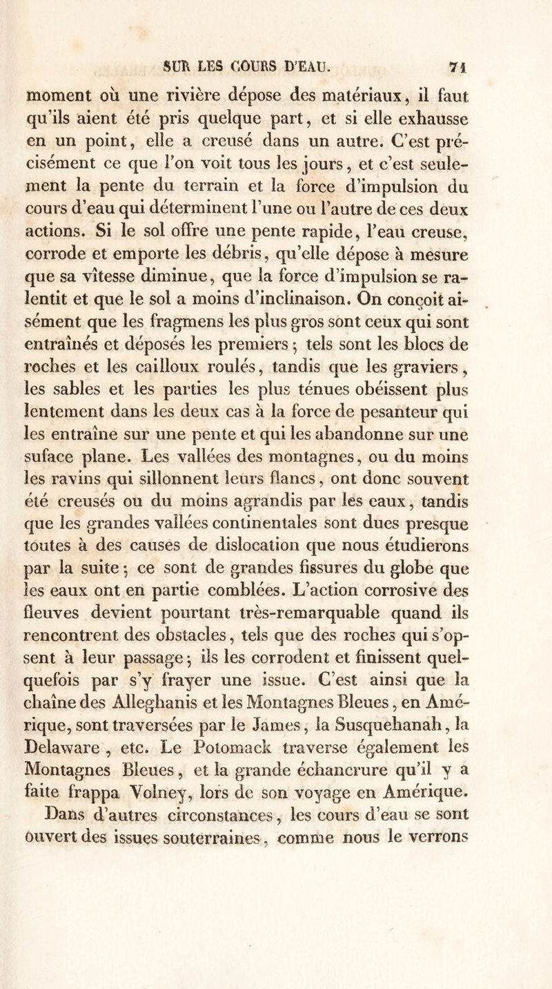 moment où une rivière dépose des matériaux, il faut qu’ils aient été pris quelque part, et si elle exhausse en un point, elle a creusé dans un autre. C’est pré¬ cisément ce que l’on voit tous les jours, et c’est seule¬ ment la pente du terrain et la force d’impulsion du cours d’eau qui déterminent l’une ou l’autre de ces deux actions. Si le sol offre une pente rapide, l’eau creuse, corrode et emporte les débris, qu’elle dépose à mesure que sa vitesse diminue, que la force d’impulsion se ra¬ lentit et que le sol a moins d’inclinaison. On conçoit ai¬ sément que les fragmens les plus gros sont ceux qui sont entraînés et déposés les premiers $ tels sont les blocs de roches et les cailloux roulés, tandis que les graviers, les sables et les parties les plus ténues obéissent plus lentement dans les deux cas à la force de pesanteur qui les entraîne sur une pente et qui les abandonne sur une suface plane. Les vallées des montagnes, ou du moins les ravins qui sillonnent leurs flancs, ont donc souvent été creusés ou du moins agrandis par les eaux, tandis que les grandes vallées continentales sont dues presque toutes à des causes de dislocation que nous étudierons par la suite -, ce sont de grandes fissures du globe que les eaux ont en partie comblées. L’action corrosive des fleuves devient pourtant très-remarquable quand ils rencontrent des obstacles, tels que des roches qui s’op- sent à leur passage ; ils les corrodent et finissent quel¬ quefois par s’y frayer une issue. C’est ainsi que la chaîne des Alleghanis et les Montagnes Bleues, en Amé¬ rique, sont traversées par le James, la Susquehanah, la Delaware , etc. Le Potomack traverse également les Montagnes Bleues, et la grande échancrure qu’il y a faite frappa Voiney, lors de son voyage en Amérique. Dans d’autres circonstances, les cours d’eau se sont ouvert des issues souterraines, comme nous le verrons