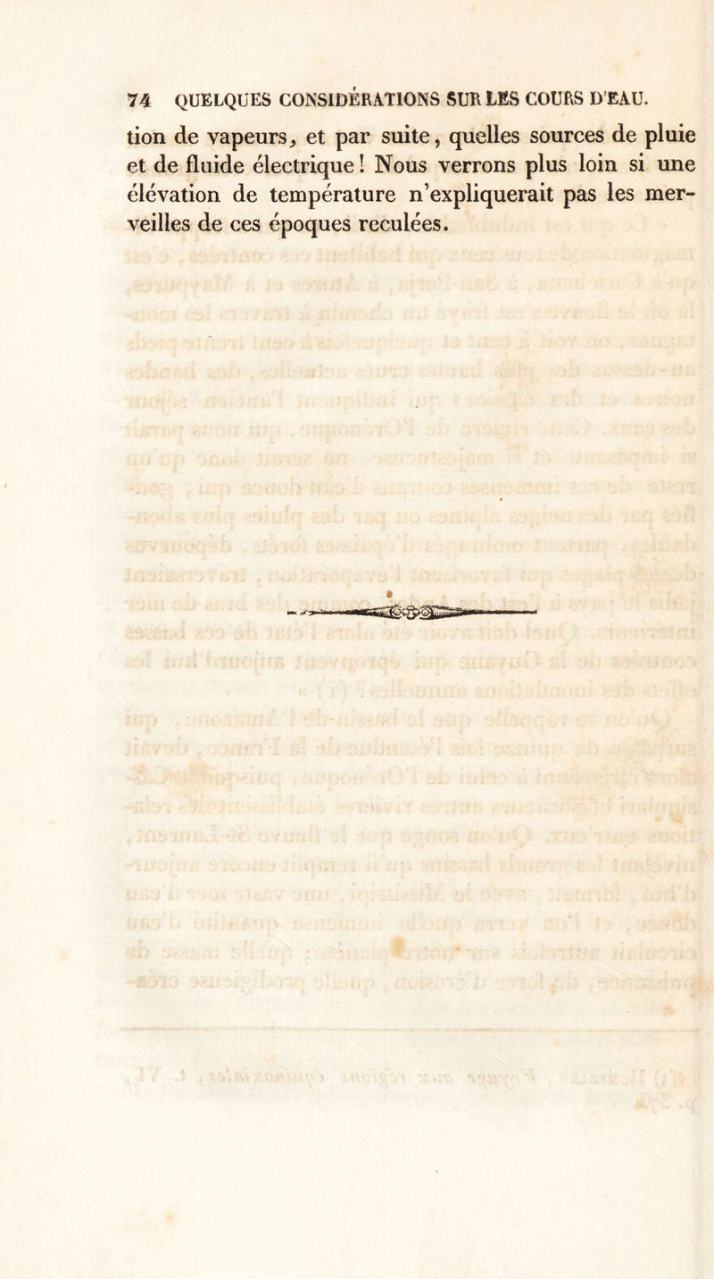 tion de vapeurs, et par suite, quelles sources de pluie et de fluide électrique ! Nous verrons plus loin si une élévation de température n’expliquerait pas les mer¬ veilles de ces époques reculées.