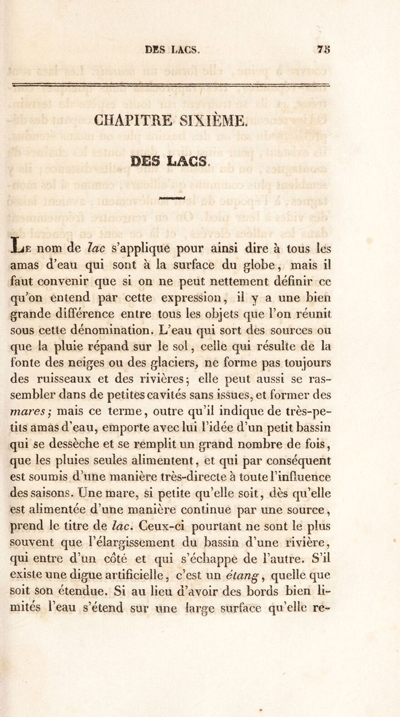 CHAPITRE SIXIÈME, Le nom de lac s’applique pour ainsi dire à tous les amas d’eau qui sont à la surface du globe, mais il faut convenir que si on ne peut nettement définir ce qu’on entend par cette expression, il y a une bien grande différence entre tous les objets que l’on réunit sous cette dénomination. L’eau qui sort des sources ou que la pluie répand sur le sol, celle qui résulte de la fonte des neiges ou des glaciers* ne forme pas toujours des ruisseaux et des rivières: elle ueut aussi se ras- sembler dans de petites cavités sans issues, et former des maresmais ce terme, outre qu’il indique de très-pe¬ tits amas d’eau, emporte avec lui l’idée d’un petit bassin qui se dessèche et se remplit un grand nombre de fois, que les pluies seules alimentent, et qui par conséquent est soumis d’une manière très-directe a toute l’influence des saisons. Une mare, si petite qu’elle soit, dès qu’elle est alimentée d’une manière continue par une source, prend le titre de lac. Ceux-ci pourtant ne sont le plus souvent que l’élargissement du bassin d’une rivière, qui entre d’un coté et qui s’échappe de l’autre. S’il existe une digue artificielle, c’est un étang, quelle que- soit son étendue. Si au lieu d’avoir des bords bien li¬ mités l’eau s’étend sur une large surface qu’elle re-