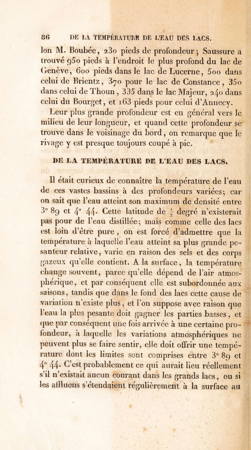 Ion M. Boubée, 23o pieds de profondeur 5 Saussure a trouvé g5o pieds à l’endroit le plus profond du lac de Genève, 600 pieds dans le lac de Lucerne, 5oo dans celui de Brientz, 3^o pour le lac de Constance, 35o dans celui de Thoun , 335 dans le lac Majeur, 240 dans celui du Bourget, et i63 pieds pour celui d’Annecy. Leur plus grande profondeur est en général vers le milieu de leur longueur, et quand cette profondeur se trouve dans le voisinage du bord, on remarque que le rivage y est presque toujours coupé à pic. DE LA TEMPÉRATURE DE L’EAU DES LACS. Il était curieux de connaître la température de l’eau de ces vastes bassins à des profondeurs variées} car on sait que l’eau atteint son maximum de densité entre 3° 89 et 4° 44* Cette latitude de f degré n’existerait pas pour de l’eau distillée 5 mais comme celle des lacs est loin d’ètre pure, on est forcé d’admettre que la température à laquelle Beau atteint sa plus grande pe¬ santeur relative, varie, en raison des sels et des corps gazeux qu’elle contient. À la surface, la température change souvent, parce qu’elle dépend de l’air atmos¬ phérique, et par conséquent elle est subordonnée aux saisons, tandis que dans le fond des lacs cette cause de variation n’existe plus, et l’on suppose avec raison que l’eau la plus pesante doit gagner les parties basses, et que par conséquent une fois arrivée à une certaine pro¬ fondeur, a laquelle les variations atmosphériques 11e peuvent plus se faire sentir, elle doit offrir une tempé¬ rature dont les limites sont comprises entre 3° 89 et 4° 44* C’est probablement ce qui aurait lieu réellement s’il n’existait aucun courant dans les grands lacs, ou si les allluens s’étendaient régulièrement à la surface au