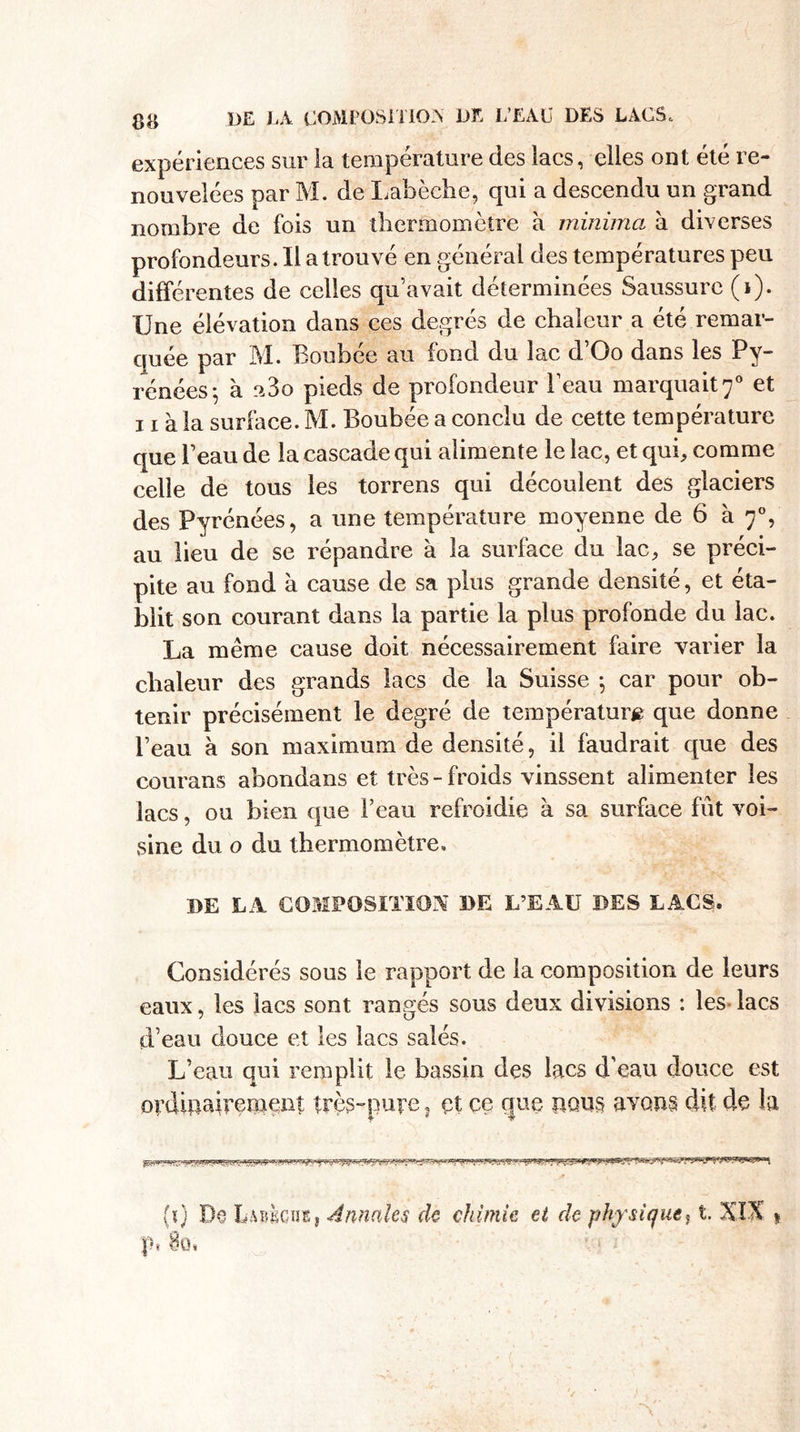 expériences sur la température des lacs, elles ont été re¬ nouvelées par M. de Labèche, qui a descendu un grand nombre de fois un thermomètre à minimci à diverses profondeurs. Il a trouvé en général des températures peu différentes de celles qu’avait déterminées Saussure (i). Une élévation dans ces degrés de chaleur a été remar¬ quée par M. Boubée au fond du lac d’Oo dans les Py¬ rénées-, à a3o pieds de profondeur l’eau marquait 70 et 11 à la surface. M. Boubée a conclu de cette température que l’eau de la cascade qui alimente le lac, et qui, comme celle de tous les torrens qui découlent des glaciers des Pyrénées, a une température moyenne de 6 à 70, au lieu de se répandre à la surface du lac, se préci¬ pite au fond à cause de sa plus grande densité, et éta¬ blit son courant dans la partie la plus profonde du lac. La même cause doit nécessairement faire varier la chaleur des grands lacs de la Suisse -, car pour ob¬ tenir précisément le degré de température que donne l’eau à son maximum de densité, il faudrait que des courans abondans et très-froids vinssent alimenter les lacs, ou bien que l’eau refroidie à sa surface fût voi¬ sine du o du thermomètre, DE LA COMPOSITION DE L’EAU DES LACS. Considérés sous le rapport de la composition de leurs eaux, les lacs sont rangés sous deux divisions : les- lacs d’eau douce et les lacs salés. L’eau qui remplit le bassin des lacs d’eau douce est ordmairement très-puve, çt ce que pqus avens dit de la (ï) De en s. Annales de chimie et de physique, t. XI-X 1 pi 8o.