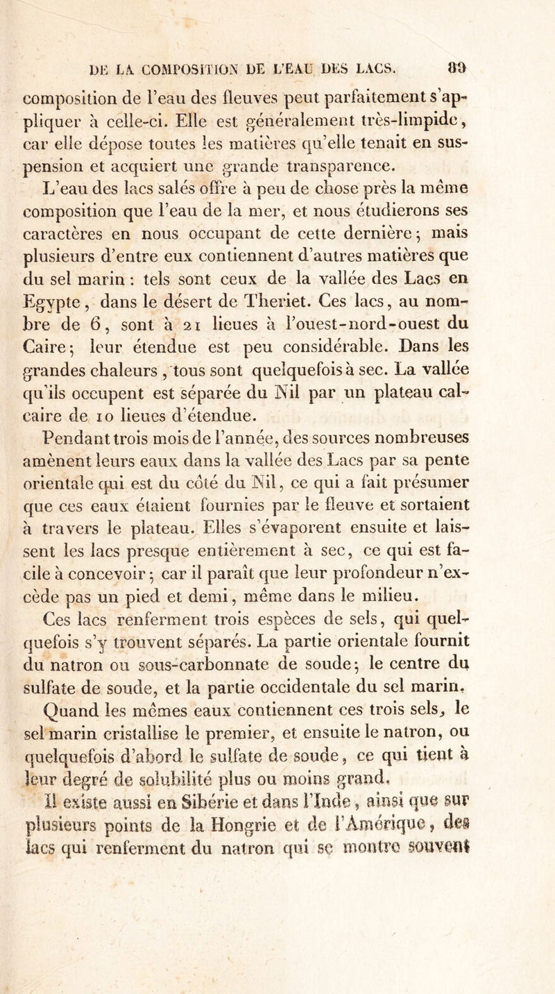 composition de beau des fleuves peut parfaitement s’ap¬ pliquer à celle-ci. Elle est généralement très-limpide, car elie dépose toutes les matières qu’elle tenait en sus¬ pension et acquiert une grande transparence. L’eau des lacs salés offre à peu de chose près la meme composition que l’eau de la mer, et nous étudierons ses caractères en nous occupant de cette dernière ; mais plusieurs d’entre eux contiennent d’autres matières que du sel marin : tels sont ceux de la vallée des Lacs en Egypte, dans le désert de Theriet. Ces lacs, au nom¬ bre de 6, sont à 21 lieues à l’ouest-nord-ouest du Caire-, leur étendue est peu considérable. Dans les grandes chaleurs , tous sont quelquefois à sec. La vallée qu’ils occupent est séparée du Nil par un plateau cal¬ caire de 10 lieues d’étendue. Pendant trois mois de l’année, des sources nombreuses amènent leurs eaux dans la vallée des Lacs par sa pente orientale qui est du coté du Nil, ce qui a fait présumer que ces eaux étaient fournies par le fleuve et sortaient à travers le plateau. Elles s’évaporent ensuite et lais¬ sent les lacs presque entièrement à sec, ce qui est fa¬ cile à concevoir ; car il paraît que leur profondeur n’ex¬ cède pas un pied et demi, même dans le milieu. Ces lacs renferment trois espèces de sels, qui quel¬ quefois s’y trouvent séparés. La partie orientale fournit du natron ou sous-carbonnate de soude 5 le centre du sulfate de soude, et la partie occidentale du sel marin. Qnand les mêmes eaux contiennent ces trois sels,, le sel marin cristallise le premier, et ensuite le natron, ou quelquefois d’abord le sulfate de soude, ce qui tient h leur degré de solubilité plus ou moins grand, ï! existe aussi en Sibérie et dans l’Inde, ainsi que sur plusieurs points de la Hongrie et de F Amérique, des lacs qui renferment du natron qui se montre souvent