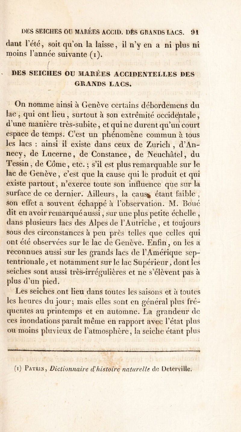 dant l’été, soit qu’on la laisse, il n’y en a ni plus ni moins l’année suivante (i). / DES SEICHES OU MARÉES ACCIDENTELLES DES GRANDS LACS. On nomme ainsi h Genève certains débordemens du lac , qui ont lieu, surtout à son extrémité occidentale, d’une manière très-subite, et qui ne durent qu’un court espace de temps. C’est un phénomène commun k tous les lacs : ainsi il existe dans ceux de Zurich , d’An¬ necy, de Lucerne, de Constance, de Neuchâtel, du Tessin, de Corne, etc. ; s’il est plus remarquable sur le lac de Genève, c’est que la cause qui le produit et qui existe partout, n’exerce toute son influence que sur la surface de ce dernier. Ailleurs, la caus&amp; étant faible , son effet a souvent échappé à l’observation. M. Boué dit en avoir remarqué aussi, sur une plus petite échelle , dans plusieurs lacs des Alpes de l’Autriche , et toujours sous des circonstances k peu près telles que celles qui ont été observées sur le lac de Genève. Enfin, on les a reconnues aussi sur les grands lacs de l’Amérique sep¬ tentrionale,, et notamment sur le lac Supérieur, dont les seiches sont aussi très-irrégulières et ne s’élèvent pas k plus d’un pied. Les seiches ont lieu dans toutes les saisons et k toutes les heures du jour- mais elles sont en général plus fré¬ quentes au printemps et en automne. La grandeur de ces inondations paraît même en rapport avec l’état plus ou moins pluvieux de l’atmosphère, la seiche étant plus (i) Patrie, Dictionnaire d'histoire naturelle de Deterville.