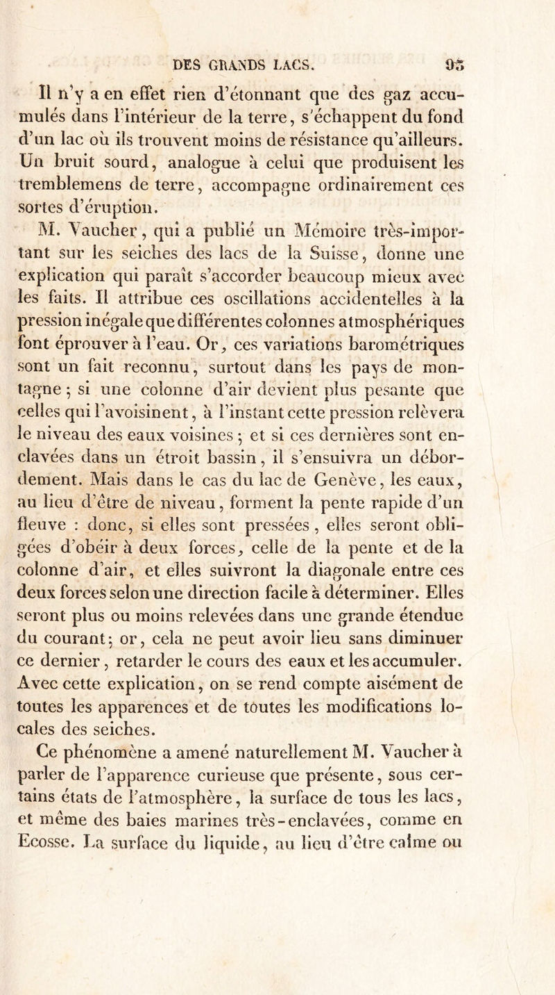 DES GRANDS LACS. Dr» ïl n’y a en effet rien d’étonnant qne des gaz accu¬ mulés dans l’intérieur de la terre, s'échappent du fond d’un lac où ils trouvent moins de résistance qu’ailleurs. Un bruit sourd, analogue à celui que produisent les tremblemens de terre, accompagne ordinairement ces sortes d’éruption. M. Vaucher, qui a publié un Mémoire très-impor¬ tant sur les seiches des lacs de la Suisse, donne une explication qui paraît s’accorder beaucoup mieux avec les faits. Il attribue ces oscillations accidentelles à la pression inégale que différentes colonnes atmosphériques font éprouver a l’eau. Or, ces variations barométriques sont un fait reconnu, surtout dans les pays de mon¬ tagne ; si une colonne d’air devient plus pesante que celles qui l’avoisinent, à l’instant cette pression relèvera le niveau des eaux voisines ; et si ces dernières sont en¬ clavées dans un étroit bassin, il s’ensuivra un débor¬ dement. Mais dans le cas du lac de Genève, les eaux, au lieu d’étre de niveau, forment la pente rapide d’un fleuve : donc, si elles sont pressées, elles seront obli¬ gées d’obéir à deux forces, celle de la pente et de la colonne d’air, et elles suivront la diagonale entre ces deux forces selon une direction facile à déterminer. Elles seront plus ou moins relevées dans une grande étendue du courant; or, cela ne peut avoir lieu sans diminuer ce dernier, retarder le cours des eaux et les accumuler. Avec cette explication, on se rend compte aisément de toutes les apparences et de toutes les modifications lo¬ cales des seiches. Ce phénomène a amené naturellement M. Vaucher a parler de l’apparence curieuse que présente, sous cer¬ tains états de l’atmosphère, la surface de tous les lacs, et même des baies marines très - enclavées, comme en Ecosse. La surface du liquide, au lieu d’être calme ou