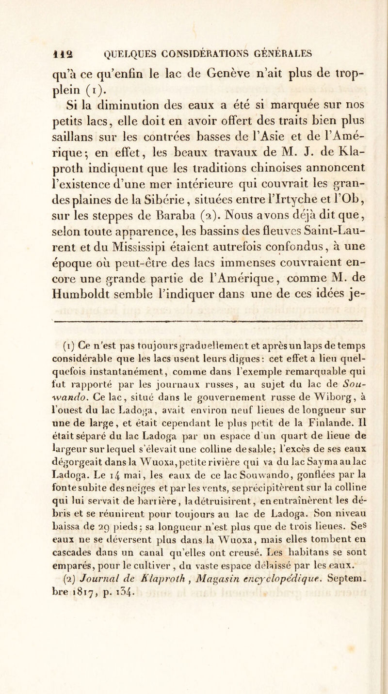 qu’à ce qu’enfin le lac de Genève n’ait plus de trop- plein (i). Si la diminution des eaux a été si marquée sur nos petits lacs, elle doit en avoir offert des traits bien plus sailïans sur les contrées basses de l’Asie et de l’Amé¬ rique; en effet, les beaux travaux de M. J. de Kla- proth indiquent que les traditions chinoises annoncent l’existence d’une mer intérieure qui couvrait les gran¬ des plaines de la Sibérie, situées entre l’Irtyche et l’Ob, sur les steppes de Baraba (a). Nous avons déjà dit que, selon toute apparence, les bassins des fleuves Saint-Lau¬ rent et du Mississipi étaient autrefois confondus, à une époque où peut-être des lacs immenses couvraient en¬ core une grande partie de l’Amérique, comme M. de Humboldt semble l’indiquer dans une de ces idées je- (1) Ce n'est pas toujours graduellement, et après un laps de temps considérable que les lacs usent leurs digues: cet effet a lieu quel¬ quefois instantanément, comme dans l’exemple remarquable qui fut rapporté par les journaux russes, au sujet du lac de Sou- wando. Ce lac, situé dans le gouvernement russe de Wiborg, à l’ouest du lac Ladoga, avait environ neuf lieues de longueur sur une de large, et était cependant le plus petit de la Finlande. Il était séparé du lac Ladoga par un espace d un quart de lieue de largeur sur lequel s'élevait une colline desable; l’excès de ses eaux dégorgeait dans la Wuoxa,petite rivière qui va du lac Sa} ma au lac Ladoga. Le i4 mai, les eaux de ce lac Souwando, gonflées par la fonte subite des neiges et par les vents, seprécipitèrent sur la colline qui lui servait de barrière, la détruisirent, en entraînèrent les dé¬ bris et se réunirent pour toujours au lac de Ladoga. Son niveau baissa de 29 pieds; sa longueur n’est plus que de trois lieues. Ses eaux ne se déversent plus dans la Wuoxa, mais elles tombent en cascades dans un canal qu’elles ont creusé. Les habitans se sont emparés, pour le cultiver , du vaste espace délaissé par les eaux. (2) Journal de Klaproth , Magasin encyclopédique. Septem¬ bre 1817, p. i34.