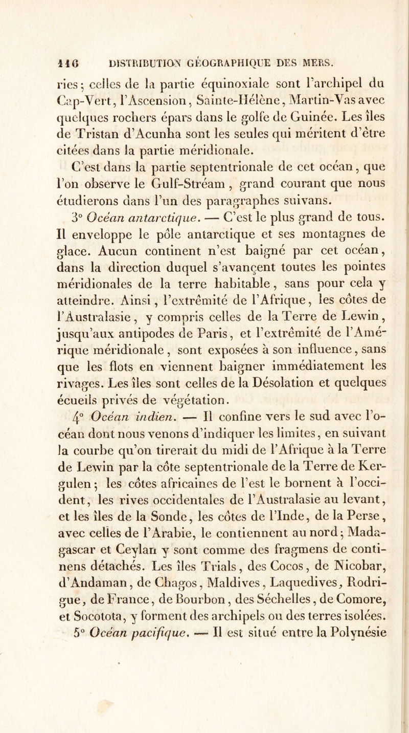 ries; celles de la partie équinoxiale sont l'archipel du Cap-Vert, l’Ascension, Sainte-Hélène, Martin-Vas avec quelques rochers épars dans le golfe de Guinée. Les îles de Tristan d’Âcunha sont les seules qui méritent d’ètre citées dans la partie méridionale. C’est dans la partie septentrionale de cet océan, que l’on observe le Gulf-Stréam , grand courant que nous étudierons dans l’un des paragraphes suivans. 3° Océan antarctique. — C’est le plus grand de tous. Il enveloppe le pôle antarctique et ses montagnes de glace. Aucun continent n’est baigné par cet océan, dans la direction duquel s’avancent toutes les pointes méridionales de la terre habitable, sans pour cela y atteindre. Ainsi, l’extrémité de l’Afrique, les côtes de l’Australasie, y compris celles de la Terre de Lewin, jusqu’aux antipodes de Paris, et l’extrémité de l’Amé¬ rique méridionale , sont exposées à son influence, sans que les flots en viennent baigner immédiatement les rivages. Les îles sont celles de la Désolation et quelques écueils privés de végétation. 4° Océan indien. — Il confine vers le sud avec l’o¬ céan dont nous venons d’indiquer les limites, en suivant la courbe qu’on tirerait du midi de l’Afrique à la Terre de Lewin par la côte septentrionale de la Terre de Ker- gulen ; les côtes africaines de l’est le bornent à l’occi¬ dent, les rives occidentales de l’Australasie au levant, et les îles de la Sonde, les côtes de l’Inde, de la Perse, avec celles de l’Arabie, le contiennent au nord; Mada¬ gascar et Ceylari y sont comme des fragmens de conti- nens détachés. Les îles Trials, des Cocos, de Nicobar, d’Andaman, de Chagos, Maldives, Laquedives, Rodri¬ gue, de France, de Bourbon, des Séchelles, de Comore, et Socotota, y forment des archipels ou des terres isolées. 5° Océan pacifique. — Il est situé entre la Polynésie