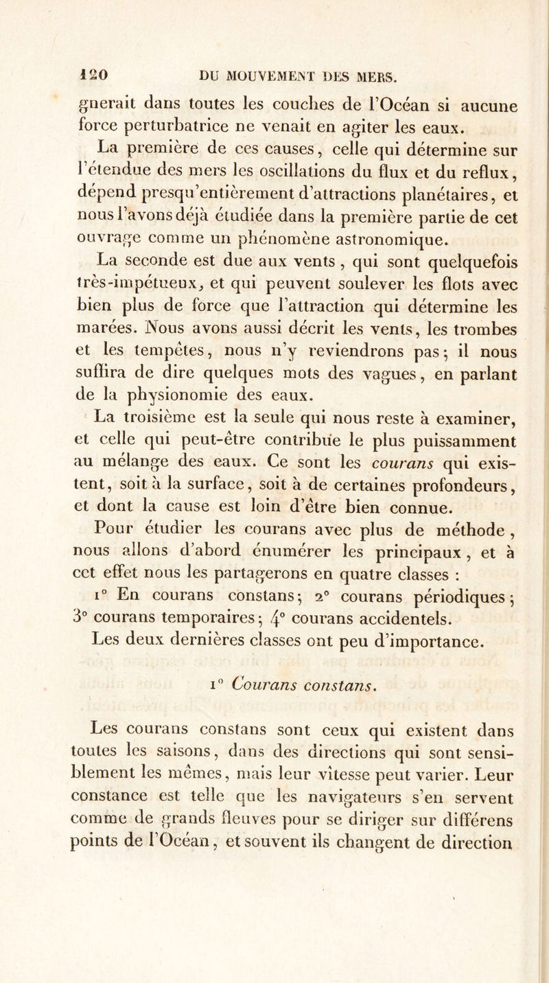 g lierait dans toutes les couches de l’Océan si aucune force perturbatrice ne venait en agiter les eaux. La première de ces causes, celle qui détermine sur 1 étendue des mers les oscillations du flux et du reflux, dépend presqu’entièrement d’attractions planétaires, et nous l’avons déjà étudiée dans la première partie de cet ouvrage comme un phénomène astronomique. La seconde est due aux vents , qui sont quelquefois très-impétueux, et qui peuvent soulever les flots avec bien plus de force que l’attraction qui détermine les marées. Nous avons aussi décrit les vents, les trombes et les tempêtes, nous n’y reviendrons pas; il nous suflira de dire quelques mots des vagues, en parlant de la physionomie des eaux. La troisième est la seule qui nous reste à examiner, et celle qui peut-être contribue le plus puissamment au mélange des eaux. Ce sont les courans qui exis¬ tent, soit à la surface, soit à de certaines profondeurs, et dont la cause est loin d’être bien connue. Pour étudier les courans avec plus de méthode , nous allons d’abord énumérer les principaux, et à cct effet nous les partagerons en quatre classes : i° En courans constans; 2° courans périodiques; 3° courans temporaires; 4° courans accidentels. Les deux dernières classes ont peu d’importance. i° Courans constajis. \ Les courans constans sont ceux qui existent dans toutes les saisons, dans des directions qui sont sensi¬ blement les mêmes, mais leur vitesse peut varier. Leur constance est telle que les navigateurs s’en servent comme de grands fleuves pour se diriger sur différens points de l’Océan, et souvent ils changent de direction