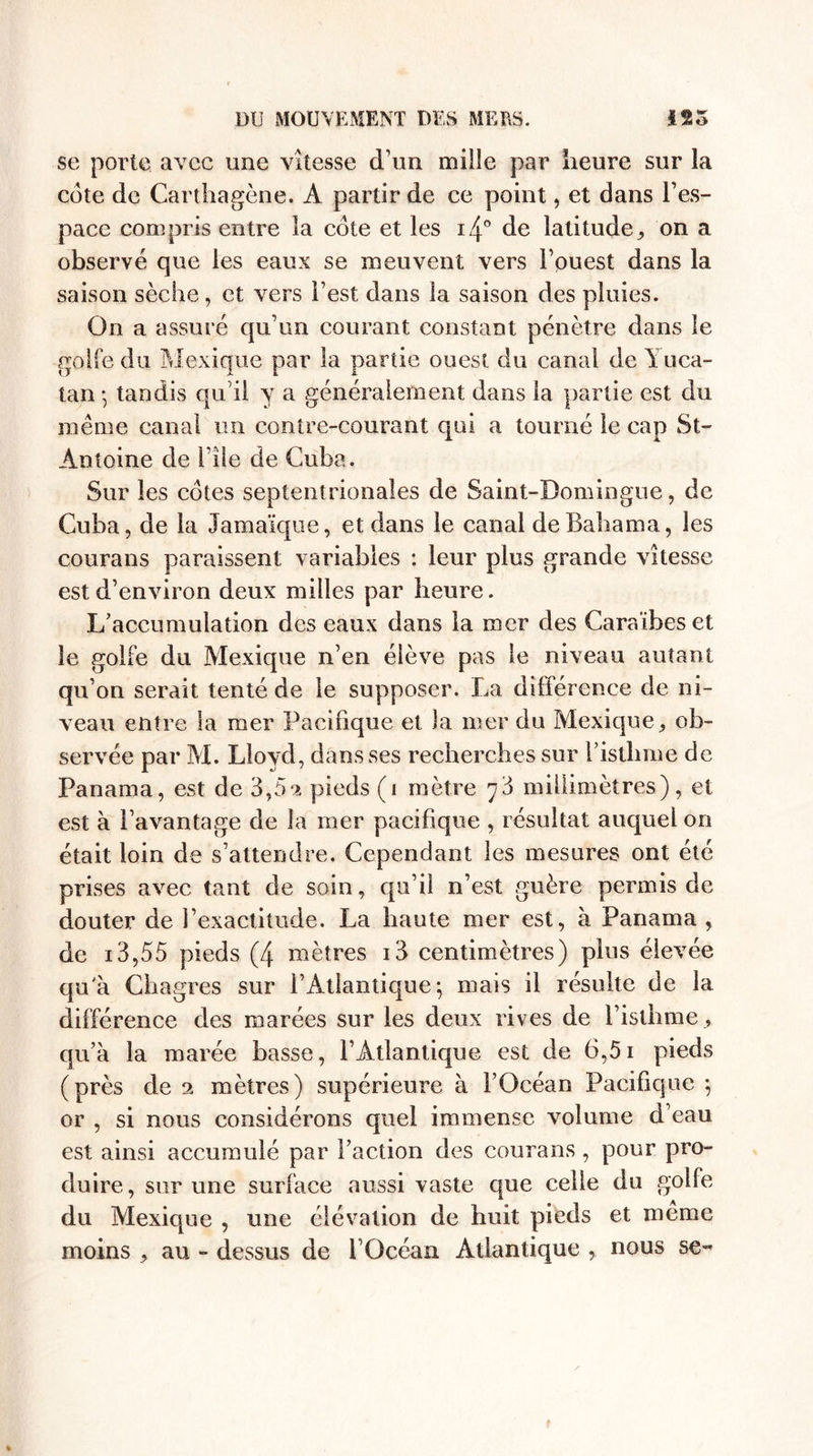 se porte avec une vitesse d’un mille par heure sur la cote de Carthagène. A partir de ce point, et dans l’es¬ pace compris entre la cote et les i4° de latitude, on a observé que les eaux se meuvent vers l’ouest dans la saison sèche, et vers l’est dans la saison des pluies. On a assuré qu’un courant constant pénètre dans le golfe du Mexique par la partie ouest du canal de Yuca- tan * tandis qu'il y a généralement dans la partie est du même canal un contre-courant qui a tourné le cap St- Antoine de File de Cuba. Sur les cotes septentrionales de Saint-Domingue, de Cuba, de la Jamaïque, et dans le canal deBahama, les courans paraissent variables : leur plus grande vitesse est d’environ deux milles par heure. L’accumulation des eaux dans la mer des Caraïbes et le golfe du Mexique n’en élève pas le niveau autant qu’on serait tenté de le supposer. La différence de ni¬ veau entre la mer Pacifique et la mer du Mexique, ob¬ servée par M. Lloyd, dans ses recherches sur l’isthme de Panama, est de 3,5^ pieds (i mètre y'à millimètres), et est à l’avantage de la mer pacifique , résultat auquel on était loin de s’attendre. Cependant les mesures ont été prises avec tant de soin, qu’il n’est guère permis de douter de l’exactitude. La haute mer est, à Panama , de 13,55 pieds (4 mètres i3 centimètres) plus élevée qu'à Chagres sur l’Atlantique; mais il résulte de la différence des marées sur les deux rives de l’isthme, qu’à la marée basse, l’Atlantique est de 6,51 pieds (près de mètres) supérieure à l’Océan Pacifique ; or , si nous considérons quel immense volume d’eau est ainsi accumulé par l’action des courans , pour pro¬ duire, sur une surface aussi vaste que celle du golfe du Mexique , une élévation de huit pieds et même moins , au - dessus de l’Océan Atlantique nous se-