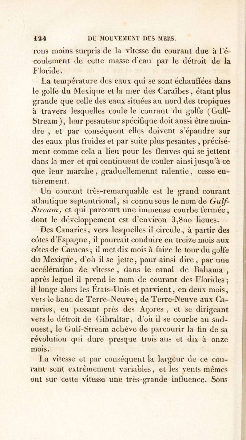 rons moins surpris de la vitesse du courant due à l’é¬ coulement de cette masse d’eau par le détroit de la Floride. La température des eaux qui se sont échauffées dans le golfe du Mexique et la mer des Caraïbes, étant plus grande que celle des eaux situées au nord des tropiques à travers lesquelles coule le courant du golfe (Gulf- Stream ), leur pesanteur spécifique doit aussi être moin¬ dre , et par conséquent elles doivent s’épandre sur des eaux plus froides et par suite plus pesantes , précisé¬ ment comme cela a lieu pour les fleuves qui se jettent dans la mer et qui continuent de couler ainsi jusqu’à ce que leur marche, gradueiiemennt ralentie, cesse en¬ tièrement. Un courant très-remarquable est le grand courant atlantique septentrional, si connu sous le nom de Gulf- Stream, et qui parcourt une immense courbe fermée, dont le développement est d’environ 3,800 lieues. Des Canaries, vers lesquelles il circule, à partir des cotes d’Espagne, il pourrait conduire en treize mois aux cotes de Caracas ; il met dix mois à faire le tour du golfe du Mexique, d’oii il se jette, pour ainsi dire, par une accélération de vitesse , dans le canal de Bahama , après lequel il prend le nom de courant des Florides 5 il longe alors les Etats-Unis et parvient, en deux mois, vers le banc de Terre-Neuve-, de Terre-Neuve aux Ca¬ naries, en passant près des Açores , et se dirigeant vers le détroit de Gibraltar, d’où il se courbe au sud- ouest, le Guif-Stream achève de parcourir la fin de sa révolution qui dure presque trois ans et dix à onze mois. La vitesse et par conséquent la largeur de ce cou¬ rant sont extrêmement variables, et les vents mêmes ont sur cette vitesse une très-grande influence. Sous