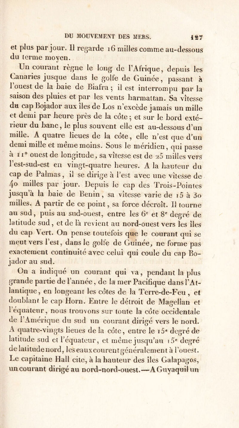 et plus par jour. Il regarde 16 milles comme au-dessous du terme moyen. Un courant règne le long de l’Afrique, depuis les Canaries jusque dans le golfe de Guinée, passant à 1 ouest de la baie de Biafra} il est interrompu par la saison des pluies et par les vents harmattan. Sa vitesse du. cap bojador aux îles de Los n’excède jamais un mille et demi par heure près de la cote ; et sur le bord exté- neur du banc, le plus souvent elle est au-dessous d’un mille. A quatre lieues de la cote, elle n est que d’un demi mille et meme moins. Sous le méridien, qui passe a ii° ouest de longitudesa vitesse est de 25 milles vers l’est-sud-est en vingt-quatre heures. A la hauteur du cap de Palmas, il se dirige à l’est avec une vitesse de 4° rnilles par jour. Depuis le cap des Trois-Pointes jusqu’à la baie de Bénin, sa vitesse varie de i5 à 3o milles. A partir de ce point, .sa force décroît. Il tourne au sud, puis au sud-ouest, entre les 6e et 8e degré de latitude sud, et de là revient au nord-ouest vers les îles du cap Vert. On pense toutefois que le courant qui se meut vers 1 est, dans le gobe de Guinée^ ne forme pas exactement continuité avec celui qui coule du cap Bo¬ jador au sud. On a indiqué un courant qui va, pendant la plus grande partie de l’année, de la mer Pacifique dans l’At¬ lantique, en longeant les cotes de la Terre-de-Feu , et doublant le cap Horn. Entre le détroit de Magellan et 1 équateur, nous trouvons sur toute la cote occidentale de l’Amérique du sud un courant dirigé vers le nord. A quatre-vingts lieues de la cote, entre le i5e degré de latitude sud et l’équateur, et meme jusqu’au 15e degré de latitude nord, les eauxeourent généralement à l’ouest. Le capitaine Hall cite, à la hauteur des îles Galapagos, un courant dirigé au nord-nord-ouest.—AGuyaquilun