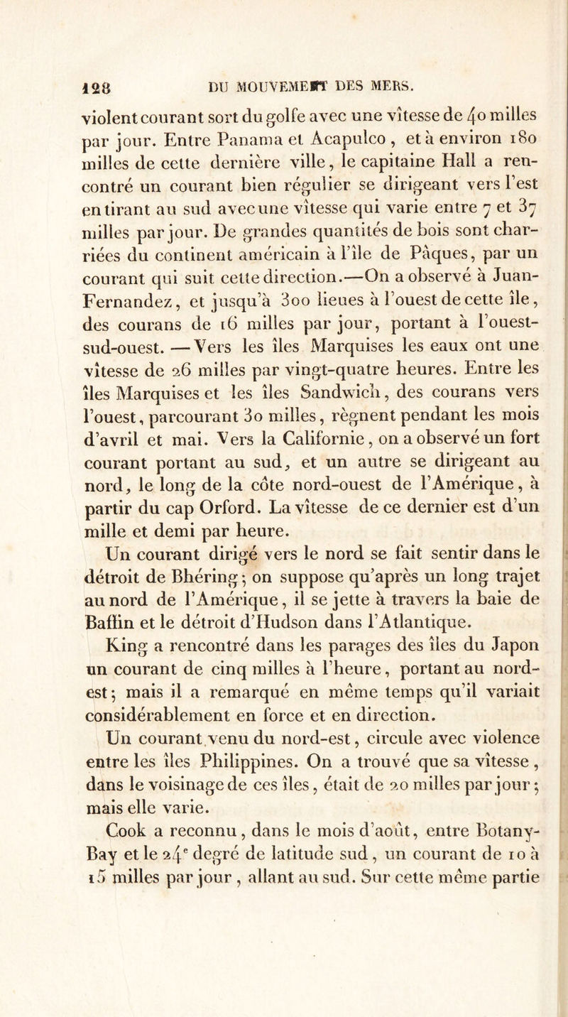 violent courant sort du golfe avec une vitesse de /\ o milles par jour. Entre Panama et Acapulco , et à environ 180 milles de cette dernière ville, le capitaine Hall a ren¬ contré un courant bien régulier se dirigeant vers l’est en tirant au sud avec une vitesse qui varie entre 7 et 37 milles par jour. De grandes quantités de bois sont char¬ riées du continent américain à l’ile de Pâques, par un courant qui suit cette direction.—On a observe à Juan- Fernandez, et jusqu’à 3oo lieues à l’ouest de cette de, des courans de 16 milles par jour, portant à l’ouest- sud-ouest. —Vers les îles Marquises les eaux ont une vitesse de 26 milles par vingt-quatre heures. Entre les îles Marquises et les îles Sandwich, des courans vers l’ouest, parcourant 3o milles, régnent pendant les mois d’avril et mai. Vers la Californie , on a observé un fort courant portant au sud, et un autre se dirigeant au nord, le long de la cote nord-ouest de P Amérique, à partir du cap Orford. La vitesse de ce dernier est d’un mille et demi par heure. Un courant dirigé vers le nord se fait sentir dans le détroit de Bhéring; on suppose qu’après un long trajet au nord de l’Amérique, il se jette à travers la baie de Bafïin et le détroit d’Hudson dans l’Atlantique. Ring a rencontré dans les parages des îles du Japon un courant de cinq milles à l’heure, portant au nord- est; mais il a remarqué en meme temps qu’il variait considérablement en force et en direction. U11 courant venu du nord-est, circule avec violence entre les îles Philippines. On a trouvé que sa vitesse , dans le voisinage de ces îles, était de 90 milles par jour ; mais elle varie. Cook a reconnu, dans le mois d’août, entre Botany- Bay et le 9/\e degré de latitude sud, un courant de 10 à ï5 milles par jour , allant au sud. Sur cette meme partie