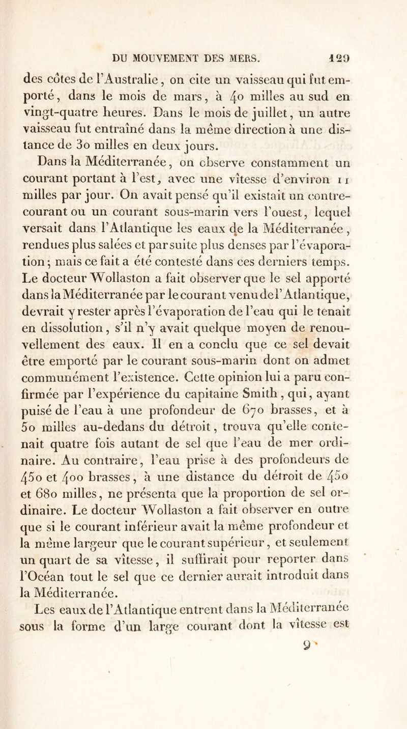 des cotes de l’Australie, on cite un vaisseau qui fut em¬ porté , dans le mois de mars, à 4° milles au sud en vingt-quatre heures. Dans le mois de juillet, un autre vaisseau fut entraîné dans la meme direction à une dis¬ tance de 3o milles en deux jours. Dans la Méditerranée, on observe constamment un courant portant à Test, avec une vitesse d’environ ii milles par jour. On avait pensé qu’il existait un contre- courant ou un courant sous-marin vers l’ouest, lequel versait dans l’Atlantique les eaux de la Méditerranée , rendues plus salées et par suite plus denses par l’évapora¬ tion •, mais ce fait a été contesté dans ces derniers temps. Le docteur W ollaston a fait observer que le sel apporté dans la Méditerranée par lecourant venu del’Atlantique, devrait y rester après l’évaporation de l’eau qui le tenait en dissolution, s’il n’y avait quelque moyen de renou¬ vellement des eaux. Il en a conclu que ce sel devait être emporté par le courant sous-marin dont on admet communément l’existence. Cette opinion lui a paru con¬ firmée par l’expérience du capitaine Smith, qui, ayant puisé de l’eau à une profondeur de 670 brasses, et à 5o milles au-dedans du détroit, trouva qu’elle conte¬ nait quatre fois autant de sel que l’eau de mer ordi¬ naire. Au contraire, l’eau prise à des profondeurs de 45o et 400 brasses, à une distance du détroit de 45° et 680 milles, ne présenta que la proportion de sel or¬ dinaire. Le docteur Wollaston a fait observer en outre que si le courant inférieur avait la même profondeur et la même largeur que le courant supérieur, et seulement un quart de sa vitesse, il suffirait pour reporter dans l’Océan tout le sel que ce dernier aurait introduit dans la Méditerranée. Les eaux de l’Atlantique entrent dans la Méditerranée sous la forme d’un large courant dont la vitesse est 9