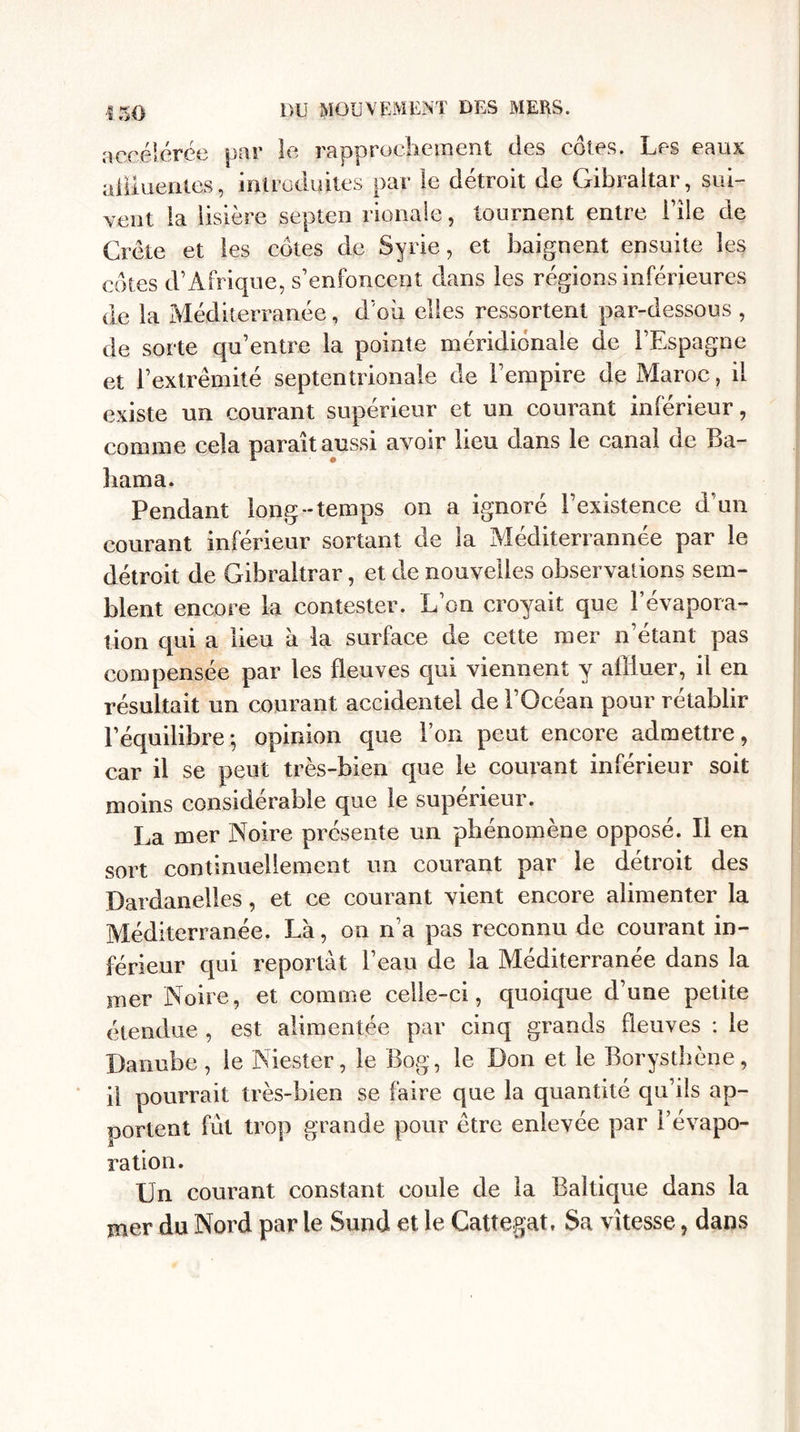 « m accélérée par le rapprochement des côtes. Les eaux alimentes, introduites par le détroit de Gibraltar, sui¬ vent la lisière septen rionale, tournent entre File de Crète et les côtes de Syrie, et baignent ensuite les côtes d’Afrique, s’enfoncent dans les régions inférieures de la Méditerranée, d’où elles ressortent par-dessous , de sorte qu’entre la pointe méridionale de l’Espagne et l’extrémité septentrionale de l’empire de Maroc, il existe un courant supérieur et un courant inférieur, comme cela parait aussi avoir lieu dans le canal de Ba- bama. Pendant long-temps on a ignoré l’existence d’un courant inférieur sortant de la Méditerranée par le détroit de Gibraltrar, et de nouvelles observations sem¬ blent encore la contester. L’on croyait que l’évapora¬ tion qui a lieu à la surface de cette mer n’étant pas compensée par les fleuves qui viennent y affluer, il en résultait un courant accidentel de l’Océan pour rétablir l’équilibre ; opinion que l’on peut encore admettre, car il se peut très-bien que le courant inférieur soit moins considérable que le supérieur. La mer Noire présente un phénomène opposé. Il en sort continuellement un courant par le détroit des Dardanelles, et ce courant vient encore alimenter la Méditerranée. La, on n’a pas reconnu de courant in¬ férieur qui reportât l’eau de la Méditerranée dans la mer Noire, et comme celle-ci, quoique d’une petite étendue , est alimentée par cinq grands fleuves : le Danube, ie Niester, le Bog, le Don et le Borysthène, il pourrait très-bien se faire que la quantité qu’ils ap¬ portent fût trop grande pour être enlevée par Févapo- JL ration. Un courant constant coule de la Baltique dans la mer du Nord par le Sund et le Cattegat. Sa vitesse, dans