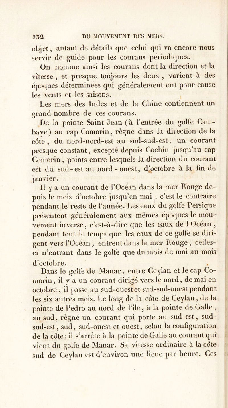 objet, autant de détails que celui qui va encore nous servir de guide pour les courans périodiques. On nomme ainsi les courans dont la direction et la vitesse , et presque toujours les deux , varient à des époques déterminées qui généralement ont pour cause les vents et les saisons. Les mers des Indes et de la Chine contiennent un grand nombre de ces courans. De la pointe Saint-Jean (à l’entrée du golfe Cam- baye) au cap Comorin, règne dans la direction de la cote , du nord-nord-est au sud-sud-est, un courant presque constant, excepté depuis Cochin jusqu’au cap Comorin, points entre lesquels la direction du courant est du sud-est au nord-ouest, d’octobre à la fin de janvier. Il y a un courant de l’Océan dans la mer Rouge de¬ puis le mois d’octobre jusqu’en mai : c’est le contraire pendant le reste de l’année. Les eaux du golfe Persique présentent généralement aux memes époques le mou¬ vement inverse, c’est-à-dire que les eaux de l’Océan , pendant tout le temps que les eaux de ce golfe se diri¬ gent vers l’Océan, entrent dans la mer Rouge , celles- ci n’entrant dans le golfe que du mois de mai au mois d’octobre. , Dans le golfe de Manar, entre Ceylan et le cap Co¬ morin, il y a un courant dirigé vers le nord, de mai en octobre *, il passe au sud-ouest et sud-sud-ouest pendant les six autres mois. Le long de la côte de Ceylan, de la pointe de Pedro au nord de file, à la pointe de Galle , au sud, règne un courant qui porte au sud-est, sud- sud-est, sud, sud-ouest et ouest, selon la configuration de la côte*, il s’arrête à la pointe de Galle au courant qui vient du golfe de Manar. Sa vitesse ordinaire à la côte sud de Ceylan est d’environ une lieue par heure. Ces