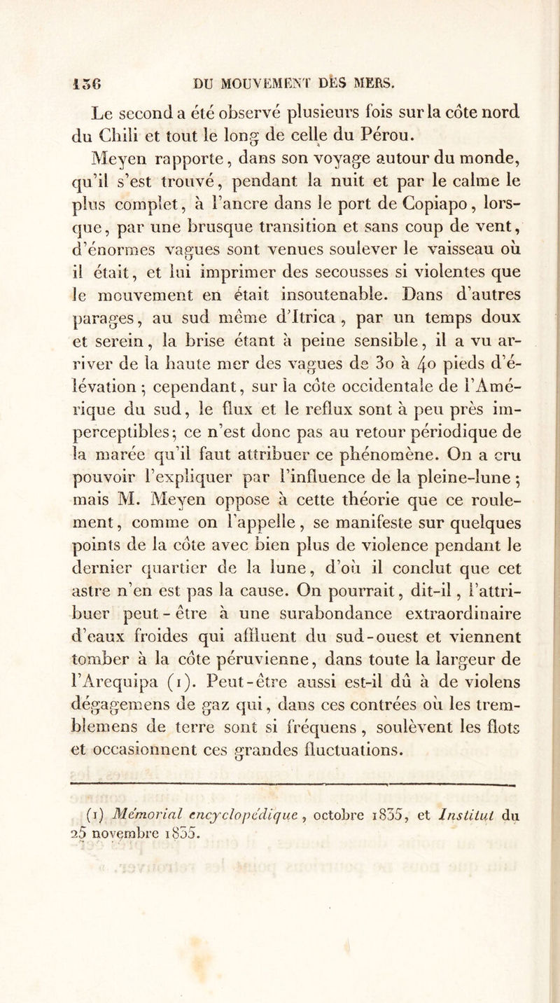 Le second a été observé plusieurs fois sur la cote nord du Chili et tout le long de celle du Pérou. Meyen rapporte, dans son voyage autour du monde, qu’il s’est trouvé, pendant la nuit et par le calme le plus complet, à l’ancre dans le port de Copiapo, lors¬ que, par une brusque transition et sans coup de vent, d’énormes vagues sont venues soulever le vaisseau où il était, et lui imprimer des secousses si violentes que le mouvement en était insoutenable. Dans d’autres parages, au sud meme d ftrica , par un temps doux et serein, la brise étant à peine sensible, il a vu ar¬ river de la haute mer des vagues de 3o à 4° pieds d’é¬ lévation ; cependant, sur la cote occidentale de l’Amé¬ rique du sud, le flux et le reflux sont à peu près im¬ perceptibles; ce n’est donc pas au retour périodique de la marée qu’il faut attribuer ce phénomène. On a cru pouvoir l’expliquer par l’influence de la pleine-lune ; mais M. Meyen oppose à cette théorie que ce roule¬ ment, comme on l’appelle, se manifeste sur quelques points de la cote avec bien plus de violence pendant le dernier quartier de la lune, d’où il conclut que cet astre n’en est pas la cause. On pourrait, dit-il, l’attri¬ buer peut - être à une surabondance extraordinaire d’eaux froides qui affluent du sud-ouest et viennent tomber à la cote péruvienne, dans toute la largeur de l’Arequipa (i). Peut-être aussi est-ii dû à de violens dégagemens de gaz qui, dans ces contrées où les trem- bîemens de terre sont si fréquens , soulèvent les flots et occasionnent ces grandes fluctuations. (i) Mémorial encyclopédique , octobre i855, et Institut du 25 novembre 1855.