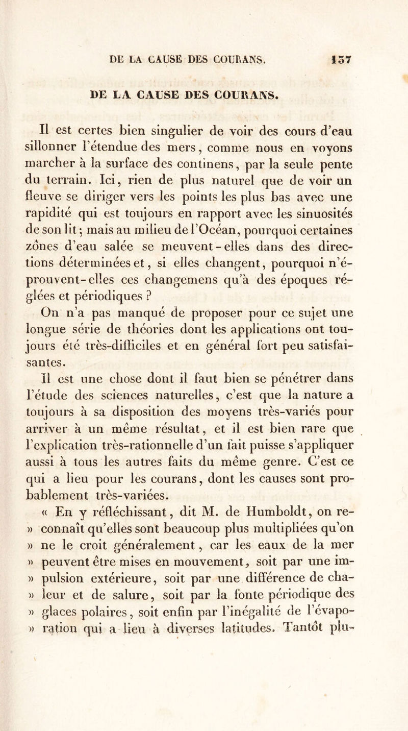 DE LA CAUSE DES COURANS. Il est certes bien singulier de voir des cours d’eau sillonner l’étendue des mers, comme nous en voyons marcher à la surface des continens, par la seule pente du terrain. Ici, rien de plus naturel que de voir un fleuve se diriger vers les points les plus bas avec une rapidité qui est toujours en rapport avec les sinuosités de son lit -, mais au milieu de l’Océan, pourquoi certaines zones d’eau salée se meuvent - elles dans des direc¬ tions déterminées et, si elles changent, pourquoi n’é¬ prouvent-elles ces changemens qu’à des époques ré¬ glées et périodiques ? On n’a pas manqué de proposer pour ce sujet une longue série de théories dont les applications ont tou¬ jours été très-difficiles et en général fort peu satisfai¬ santes. Il est une chose dont il faut bien se pénétrer dans l’étude des sciences naturelles, c’est que la nature a toujours à sa disposition des moyens très-variés pour arriver à un même résultat, et il est bien rare que l’explication très-rationnelle d’un fait puisse s’appliquer aussi à tous les autres faits du même genre. C’est ce qui a lieu pour les courans, dont les causes sont pro¬ bablement très-variées. « En y réfléchissant, dit M. de Humboldt, on re- » connaît qu’elles sont beaucoup plus multipliées qu’on » ne le croit généralement, car les eaux de la mer » peuvent être mises en mouvement, soit par une im- » pulsion extérieure, soit par une différence de cha- )&gt; leur et de salure, soit par la fonte périodique des )&gt; glaces polaires, soit enfin par l’inégalité de l’évapo- » ration qui a lieu à diverses latitudes. Tantôt plu-