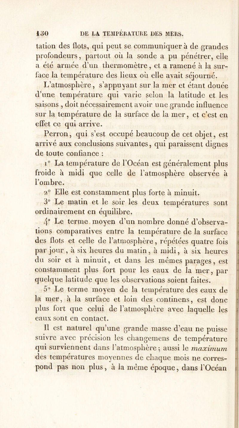 talion des flots, qui peut se communiquer à de grandes profondeurs, partout où la sonde a pu pénétrer, elle a été armée d’un thermomètre, et a ramené à la sur¬ face la température des lieux où elle avait séjourné. L’atmosphère, s’appuyant sur la mer et étant douée d’une température qui varie selon la latitude et les saisons , doit nécessairement avoir une grande influence sur la température de la surface de la mer, et c’est en effet ce qui arrive. Perron, qui s’est occupé beaucoup de cet objet, est arrivé aux conclusions suivantes, qui paraissent dignes de toute confiance : i° La température de l’Océan est généralement plus froide a midi que celle de l’atmosphère observée à l’ombre. 2° Elle est constamment plus forte à minuit. 3° Le matin et le soir les deux températures sont ordinairement en équilibre. 4° Le terme moyen d’un nombre donné d’observa¬ tions comparatives entre la température de la surface des flots et celle de l’atmosphère, répétées quatre fois par jour , à six heures du matin, à midi, à six heures du soir et à minuit, et dans les mêmes parages, est constamment plus fort pour les eaux de la mer, par quelque latitude que les observations soient faites. 5° Le terme moyen de la température des eaux de la mer, a la surface et loin des continens, est donc plus fort que celui de l’atmosphère avec laquelle les eaux sont en contact. Il est naturel qu’une grande masse d’eau ne puisse suivre avec précision les changemens de température qui surviennent dans l’atmosphère ; aussi le maximum des températures moyennes de chaque mois ne corres¬ pond pas non plus, à la même époque, dans l’Océan