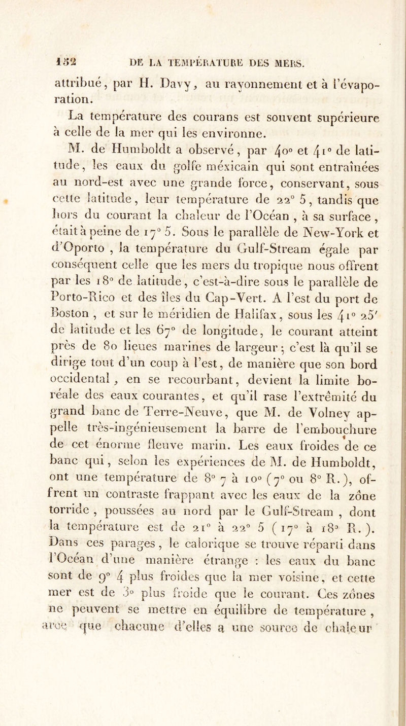 attribué, par H. Davy, au rayonnement et à l’évapo¬ ration. La température des courans est souvent supérieure à celle de la mer qui les environne. M. de Humboldt a observé, par /\o° et \i° de lati¬ tude, les eaux du golfe mexicain qui sont entraînées au nord-est avec une grande force, conservant, sous cette latitude, leur température de 220 5, tandis que hors du courant la chaleur de l’Océan , à sa surface, était à peine de 170 5. Sous le parallèle de New-York et d’Oporto , la température du Gulf-Stream égale par conséquent celle que les mers du tropique nous offrent par les 180 de latitude, c’est-à-dire sous le parallèle de Porto-Rico et des îles du Cap-Vert. A l’est du port de Boston , et sur le méridien de Halifax, sous les 4*° e5' de latitude et les 67° de longitude, le courant atteint près de 80 lieues marines de largeur -, c’est là qu’il se dirige tout d’un coup à l’est, de manière que son bord occidental 9 en se recourbant, devient la limite bo¬ réale des eaux courantes, et qu’il rase l’extrémité du grand banc de Terre-Neuve, que M. de Yolney ap¬ pelle très-ingénieusement la barre de l’embouchure de cet énorme fleuve marin. Les eaux froides de ce banc qui, selon les expériences de M. de Humboldt, ont une température de 8° 7 à io° (70 ou 8° R.), of¬ frent un contraste frappant avec les eaux de la zone torride , poussées au nord par le Gulf-Stream , dont la température est de 210 à 220 5 ( 170 à ï83 R.). Dans ces parages , le calorique se trouve réparti dans l’Océan d’une manière étrange : les eaux du banc sont de 90 4 plus froides que la mer voisine, et cette mer est de 3° plus froide que le courant. Ces zones ne peuvent se mettre en équilibre de température , troc que chacune d’elles a une source de chaleur