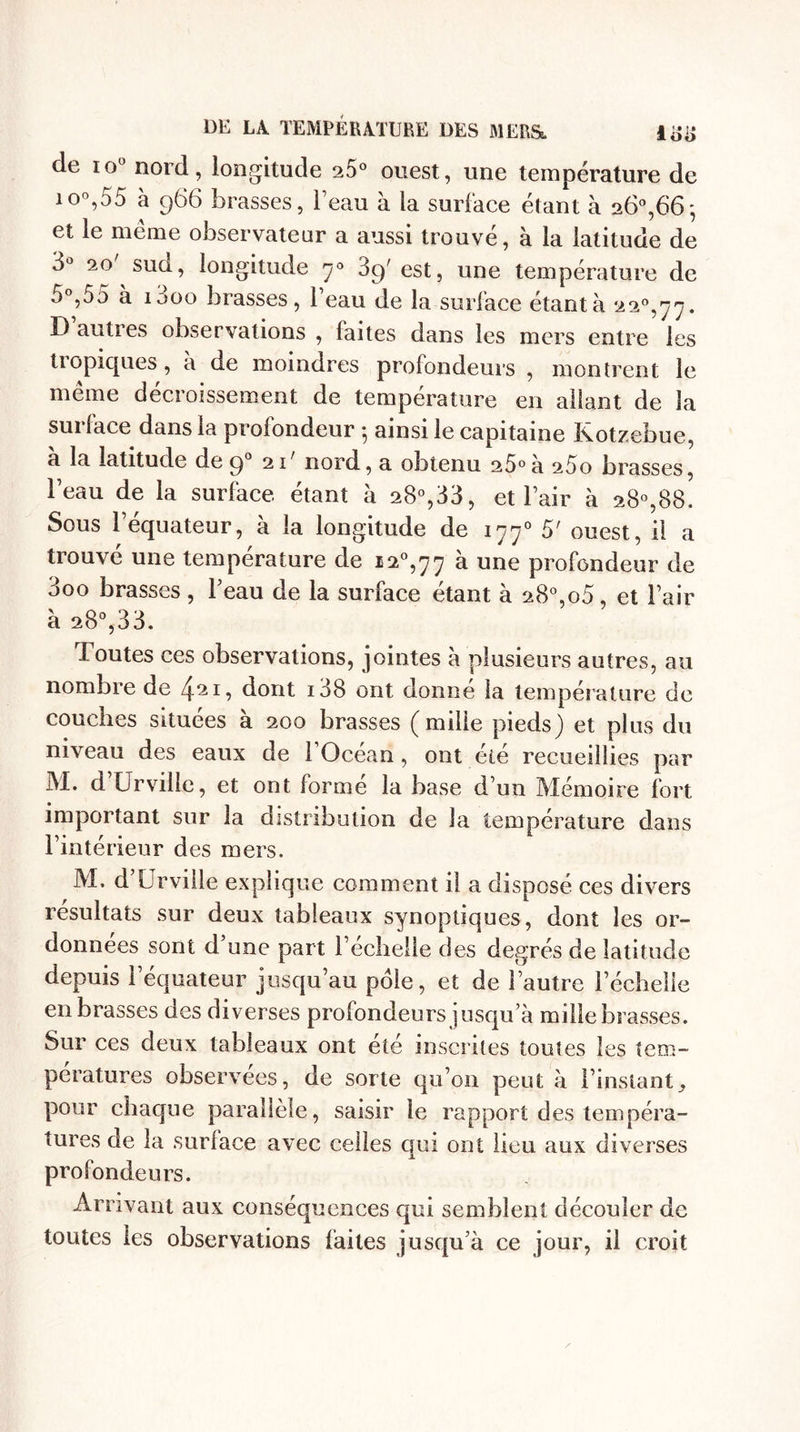 de io° nord, longitude 25° ouest, une température de io°,55 à 966 brasses, l’eau à la surface étant à 26°,66* et le meme observateur a aussi trouve, à la latitude de 3° 20' sud, longitude 70 39' est, une température de 5°,55 à 1000 brasses, l’eau de la surface étantà 22°,^. D autres observations , faites dans les mers entre les tiopiques, a de moindres profondeurs , montrent le meme decroissement de température en allant de la sui lace dans la profondeur ^ ainsi le capitaine l\otzebue, a la latitude de 90 nord, a obtenu 25°à 25o brasses, l’eau de la surface étant à 28°,33, et l’air à 28°,88. Sous l’équateur, à la longitude de 1770 5' ouest, il a trouvé une température de i2°,77 à une profondeur de 3oo brasses, l’eau de la surface étant à 28°,o5, et l’air à 28°,33. Toutes ces observations, jointes à plusieurs autres, au nombre de 421, dont i38 ont donne la température de couches situées à 200 brasses (mille pieds) et plus du niveau des eaux de 1 Océan , ont été recueillies par M. d Urville, et ont forme la base d’un Mémoire fort important sur la distribution de la température dans l’intérieur des mers. M. d Urville explique comment il a disposé ces divers résultats sur deux tableaux synoptiques, dont les or¬ données sont d’une part l’écheile des degrés de latitude depuis l’équateur jusqu’au pôle, et de l’autre l’échelle en brasses des diverses profondeurs jusqu a mille brasses. Sur ces deux tableaux ont été inscrites toutes les tem¬ pératures observées, de sorte qu’on peut à l’instant pour chaque parallèle, saisir le rapport des tempéra¬ tures de la surlace avec celles qui ont lieu aux diverses profondeurs. Arrivant aux conséquences qui semblent découler de toutes les observations laites jusqu’à ce jour, il croit