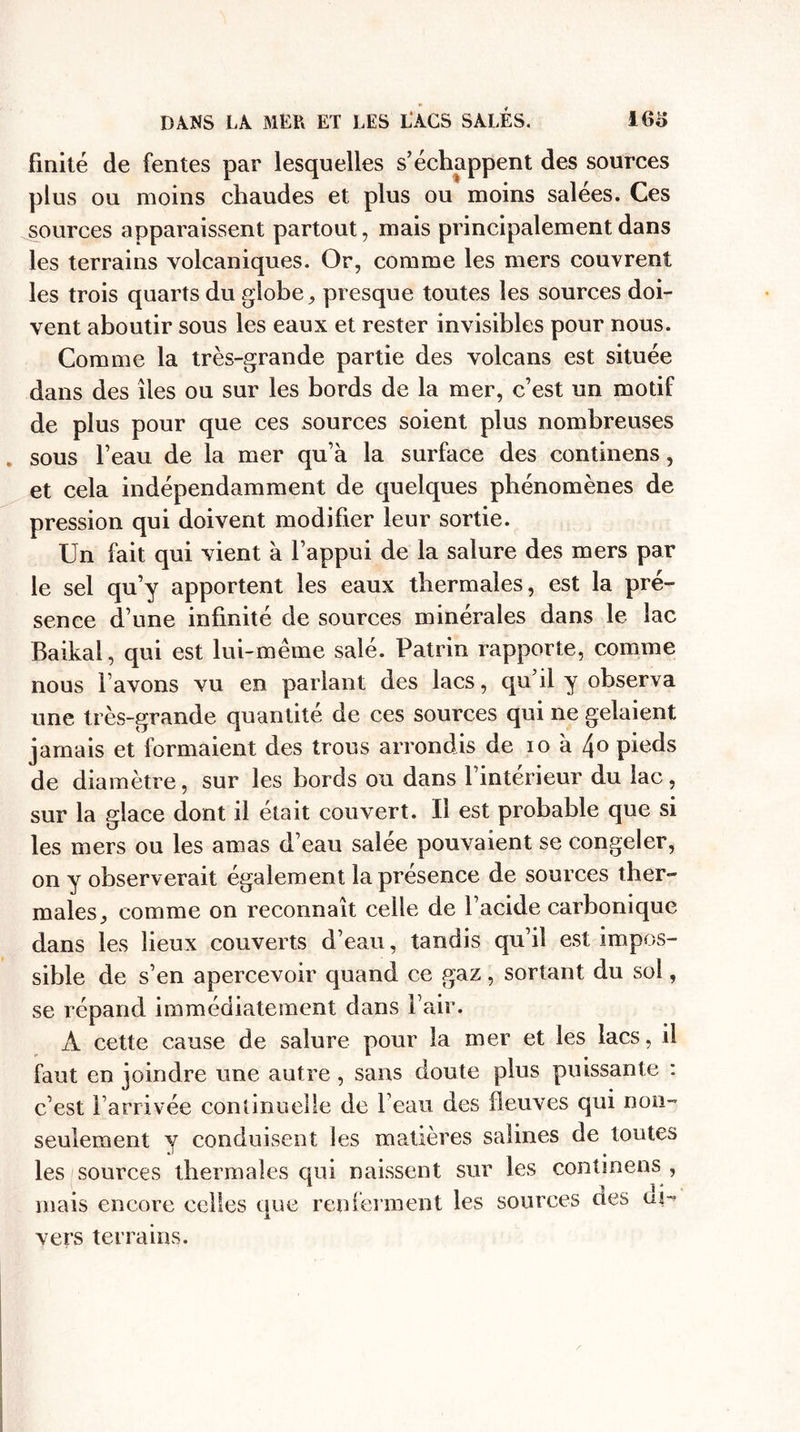 finité de fentes par lesquelles s’échappent des sources plus ou moins chaudes et plus ou moins salées. Ces sources apparaissent partout, mais principalement dans les terrains volcaniques. Or, comme les mers couvrent les trois quarts du globe, presque toutes les sources doi¬ vent aboutir sous les eaux et rester invisibles pour nous. Comme la très-grande partie des volcans est située dans des îles ou sur les bords de la mer, c’est un motif de plus pour que ces sources soient plus nombreuses sous l’eau de la mer qu’à la surface des continens, et cela indépendamment de quelques phénomènes de pression qui doivent modifier leur sortie. Un fait qui vient à l’appui de la salure des mers par le sel qu’y apportent les eaux thermales, est la pré¬ sence d’une infinité de sources minérales dans le lac Baikal, qui est lui-même salé. Patrin rapporte, comme nous l avons vu en parlant des lacs, qu’il y observa une très-grande quantité de ces sources qui ne gelaient jamais et formaient des trous arrondis de io à /\o pieds de diamètre, sur les bords ou dans l’intérieur du lac, sur la glace dont il était couvert. Il est probable que si les mers ou les amas d’eau salée pouvaient se congeler, on y observerait également la présence de sources ther¬ males, comme on reconnaît celle de l’acide carbonique dans les lieux couverts d’eau, tandis qu’il est impos¬ sible de s’en apercevoir quand ce gaz, sortant du sol, se répand immédiatement dans l’air. À cette cause de salure pour la mer et les lacs, il faut en joindre une autre , sans doute plus puissante : c’est l’arrivée continuelle de beau des fleuves qui non- seulement y conduisent les matières salines de toutes les sources thermales qui naissent sur les continens , mais encore celles que renferment les sources aes üd vers terrains.