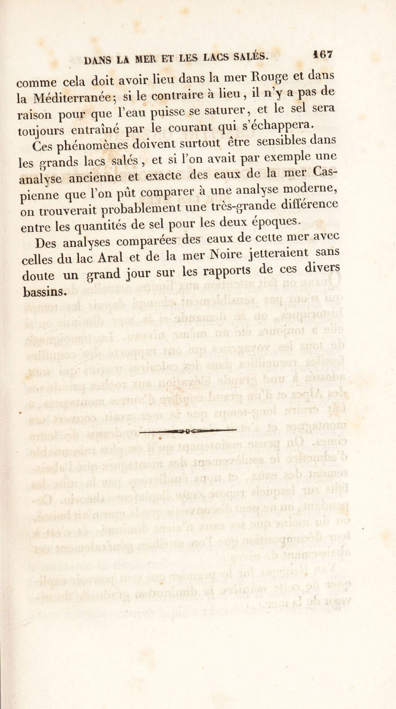 comme cela doit avoir lieu dans la mer Rouge et dans la Méditerranée-, si le contraire à lieu, il n’y a pas de raison pour que l’eau puisse se saturer, et le sel sera toujours entraîné par le courant qui s’échappera. Ces phénomènes doivent surtout être sensibles dans les grands lacs salés , et si l’on avait par exemple une analyse ancienne et exacte des eaux de la mer Cas¬ pienne que l’on pût comparer à une analyse moderne, on trouverait probablement une très-grande différence entre les quantités de sel pour les deux époques. Des analyses comparées des eaux de cette mer avec celles du lac Aral et de la mer Noire jetteraient sans doute un grand jour sur les rapports de ces divers bassins.