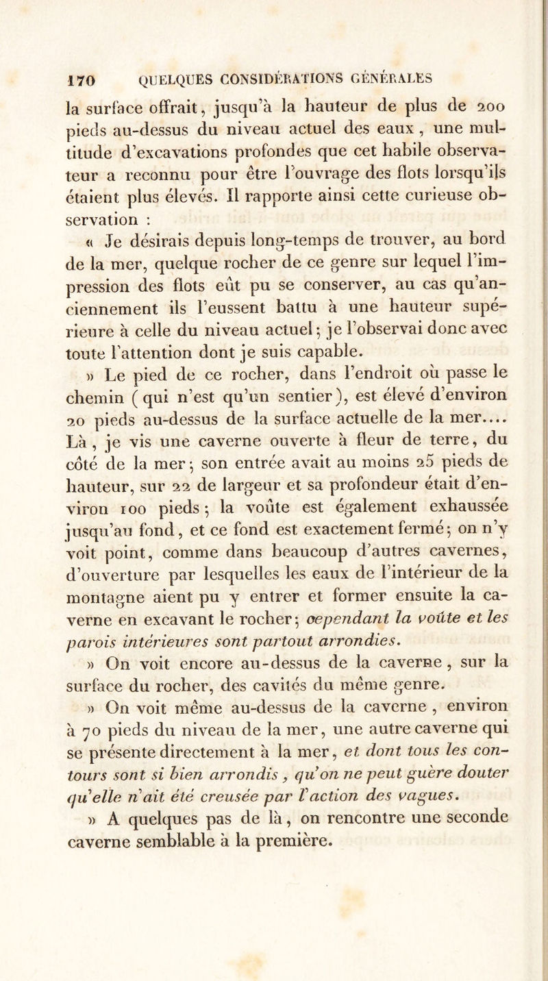 la surface offrait, jusqu’à la hauteur de plus de 200 pieds au-dessus du niveau actuel des eaux , une mul¬ titude d’excavations profondes que cet habile observa¬ teur a reconnu pour être l’ouvrage des flots lorsqu’ils étaient plus élevés. Il rapporte ainsi cette curieuse ob¬ servation : &lt;( Je désirais depuis long-temps de trouver, au bord de la mer, quelque rocher de ce genre sur lequel l’im¬ pression des flots eût pu se conserver, au cas qu’an- ciennement ils l’eussent battu à une hauteur supé¬ rieure à celle du niveau actuel-, je l’observai donc avec toute l’attention dont je suis capable. » Le pied de ce rocher, dans l’endroit oii passe le chemin (qui n’est qu’un sentier), est élevé d’environ 20 pieds au-dessus de la surface actuelle de la mer— Là , je vis une caverne ouverte à fleur de terre, du coté de la mer -, son entrée avait au moins 25 pieds de hauteur, sur 22 de largeur et sa profondeur était d’en¬ viron 100 pieds ; la voûte est également exhaussée jusqu’au fond, et ce fond est exactement fermé; on n’y voit point, comme dans beaucoup d’autres cavernes, d’ouverture par lesquelles les eaux de l’intérieur de la montagne aient pu y entrer et former ensuite la ca¬ verne en excavant le rocher; cependant la voûte et les parois intérieures sont partout arrondies. » On voit encore au-dessus de la caverne, sur la surface du rocher, des cavités du même genre. » On voit même au-dessus de la caverne , environ à 70 pieds du niveau de la mer, une autre caverne qui se présente directement à la mer, et dont tous les con¬ tours sont si bien arrondis, quon ne peut guère douter quelle n ait été creusée par V action des vagues. » A quelques pas de là, on rencontre une seconde caverne semblable à la première.