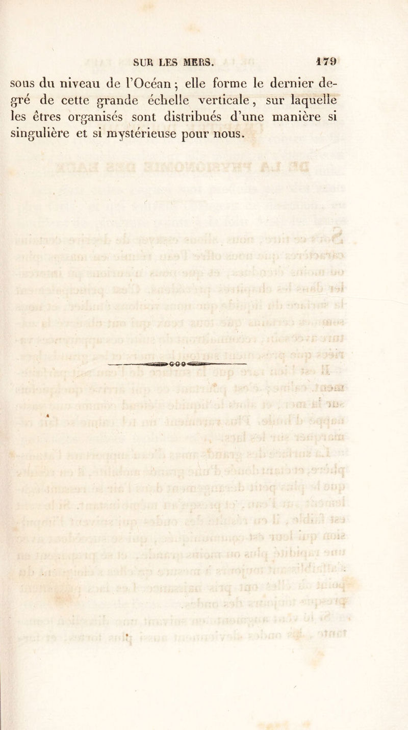 sous du niveau de l’Océan} elle forme le dernier de¬ gré de cette grande échelle verticale, sur laquelle les êtres organisés sont distribués d’une manière si singulière et si mystérieuse pour nous.