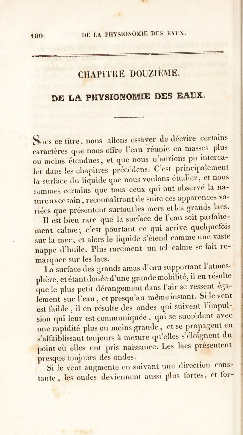 CHAPITRE DOUZIÈME. DE LA PHYSIONOMIE DES EAUX. Sous ce titre, nous allons essayer de décrire certains caractères que nous offre 1 eau reunie en masse.', plus ou moins étendues, et que nous n aurions pu inteica¬ ler dans les chapitres précédons. C’est principalement la surface du liquide que nous voulons étudier, et nous sommes certains que tous ceux qui ont observé la na- turc avec soin, reconnaîtront de suite ces apparences va¬ riées que présentent surtout les mers et les grands lacs. 11 est bien rare que la surface de 1 eau soit pai faite— ment calme-, c’est pourtant ce qui arrive quelquefois sur la mer, et alors le liquide s’étend comme une vaste nappe d’huile. Plus rarement un tel calme se fait re¬ marquer sur les lacs. La surface des grands amas d’eau supportant 1 atmos¬ phère, et étant douée d’une grande mobilité, il en résulté que le plus petit dérangement dans 1 air se ressent éga¬ lement sur l’eau, etpresqu’au meme instant. Si le vent j est faible , il en résulte des ondes qui suivent 1 impul¬ sion qui leur est communiquée , qui se succèdent avec une rapidité plus ou moins grande, et se propagent en ! s’affaiblissant toujours à mesure qu’elles s éloignent du point ou elles ont pris naissance. Les lacs présentent presque toujours des ondes. Si le vent augmente en suivant une direction cons¬ tante , les ondes deviennent aussi plus fortes, et for-