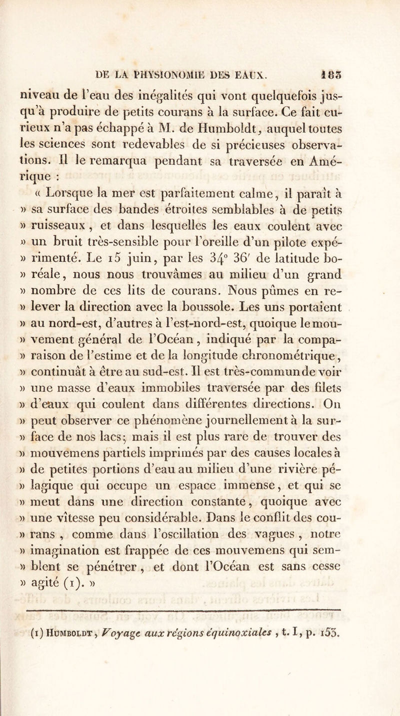 niveau de l’eau des inégalités qui vont quelquefois jus¬ qu’à produire de petits courans à la surface. Ce fait cu¬ rieux n’a pas échappé à M. de Humboldt, auquel toutes les sciences sont redevables de si précieuses observa¬ tions. Il le remarqua pendant sa traversée en Amé¬ rique : « Lorsque la mer est parfaitement calme, il parait à » sa surface des bandes étroites semblables à de petits » ruisseaux , et dans lesquelles les eaux coulent avec » un bruit très-sensible pour l’oreille d’un pilote expé- )&gt; rimenté. Le i5 juin, par les 34° 36' de latitude bo- » réale, nous nous trouvâmes au milieu d’un grand i) nombre de ces lits de courans. Nous pûmes en rc~ » lever la direction avec la boussole. Les uns portaient » au nord-est, d’autres à l’est-nord-est, quoique lemou- » vement général de l’Océan, indiqué par la compa- » raison de l’estime et de la longitude chronométrique, » continuât à être au sud-est. Il est très-commun de voir » une masse d’eaux immobiles traversée par des filets » d’eaux qui coulent dans différentes directions. On » peut observer ce phénomène journellement à la sur- )&gt; face de nos lacs; mais il est plus rare de trouver des » mouvemens partiels imprimés par des causes locales à » de petites portions d’eau au milieu d’une rivière pé- » lagique qui occupe un espace immense, et qui se » meut dans une direction constante, quoique avec » une vitesse peu considérable. Dans le conflit des cou- » rans , comme dans l’oscillation des vagues , notre » imagination est frappée de ces mouvemens qui sem- » blent se pénétrer , et dont l’Océan est sans cesse » agité (i). )&gt; (i) Huiviboldt, Voyage aux régions équinoxiales , 1.1, p. i53.