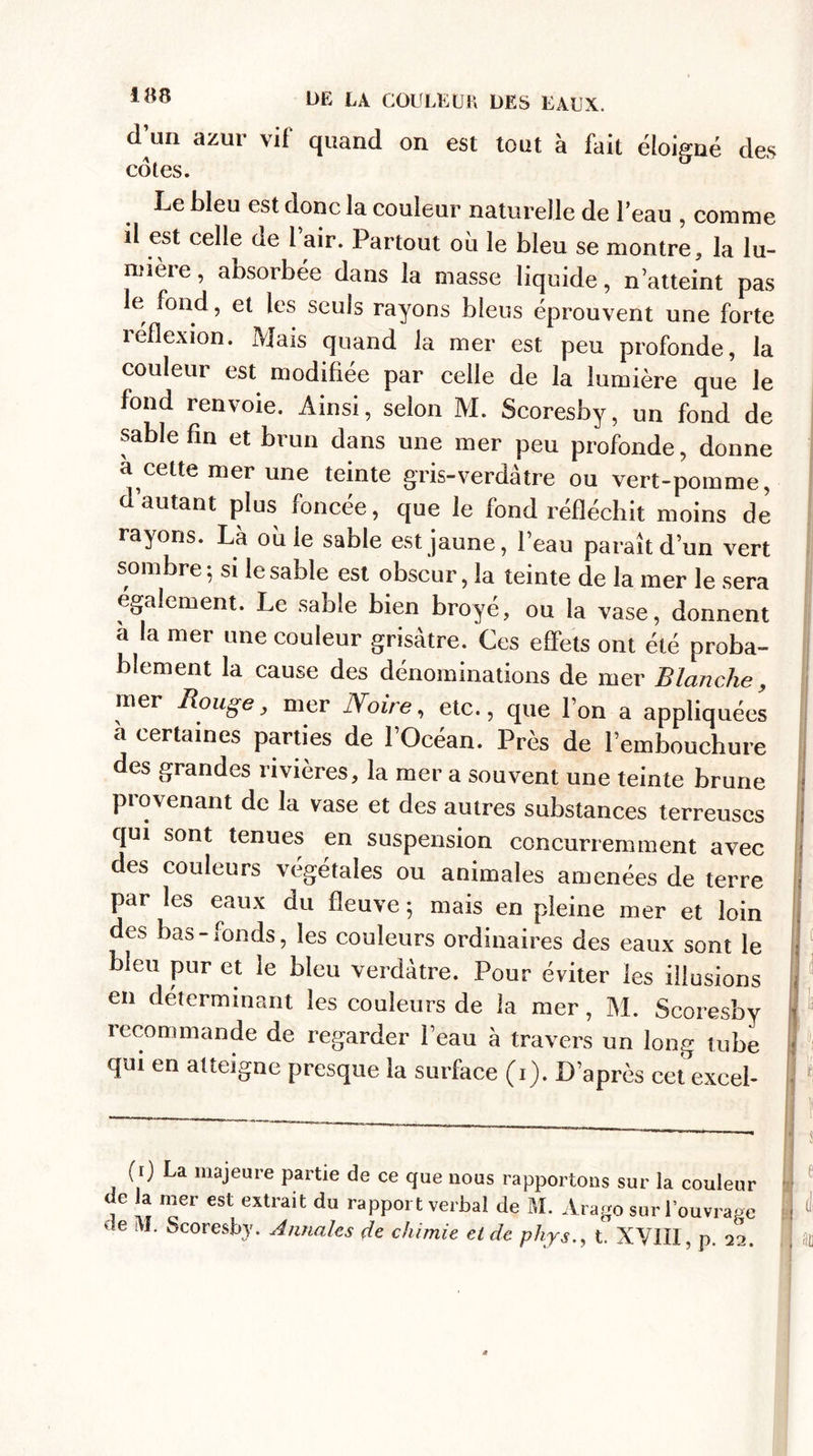 d’un azur vif quand on est tout à fait éloigné des cotes. Le bleu est donc la couleur naturelle de beau , comme il est celle de 1 air. Partout où le bleu se montre, la lu¬ mière , absorbée dans la masse liquide, n’atteint pas le fond, et les seuls rayons bleus éprouvent une forte îéflexion. Mais quand la mer est peu profonde, la couleur est modifiée par celle de la lumière que le fond renvoie. Ainsi, selon M. Scoresby, un fond de sable fin et brun dans une mer peu profonde, donne à cette mer une teinte gris-verdâtre ou vert-pomme, d’autant plus foncée, que le fond réfléchit moins de rayons. La où ie sable est jaune, l’eau paraît d’un vert sombre; si le sable est obscur, la teinte de la mer le sera egalement. Le sable bien broyé, ou la vase, donnent à la mer une couleur grisâtre. Ces effets ont été proba¬ blement la cause des dénominations de mer Blanche, mer Bouge, mer Noire, etc., que l’on a appliquées à certaines parties de l’Océan. Près de Pembouchure des grandes rivières, la mer a souvent une teinte brune ! piovenant de la vase et des autres substances terreuses ; qui sont tenues en suspension concurremment avec des couleurs végétales ou animales amenées de terre ; par les eaux du fleuve ; mais en pleine mer et loin des bas-fonds, les couleurs ordinaires des eaux sont le j bleu pur et le bleu verdâtre. Pour éviter les illusions - en déterminant les couleurs de la mer, M. Scoresby - recommande de regarder l’eau à travers un long tube ] qui en atteigne presque la surface (i). D’après cet exceb | 1 (i) La majeure partie de ce que nous rapportons sur la couleur de la mer est extrait du rapport verbal de M. Arago sur l’ouvrage de iVÏ. Scoresby. Annales de chimie et de phys., t. XVIII, p. 22. au