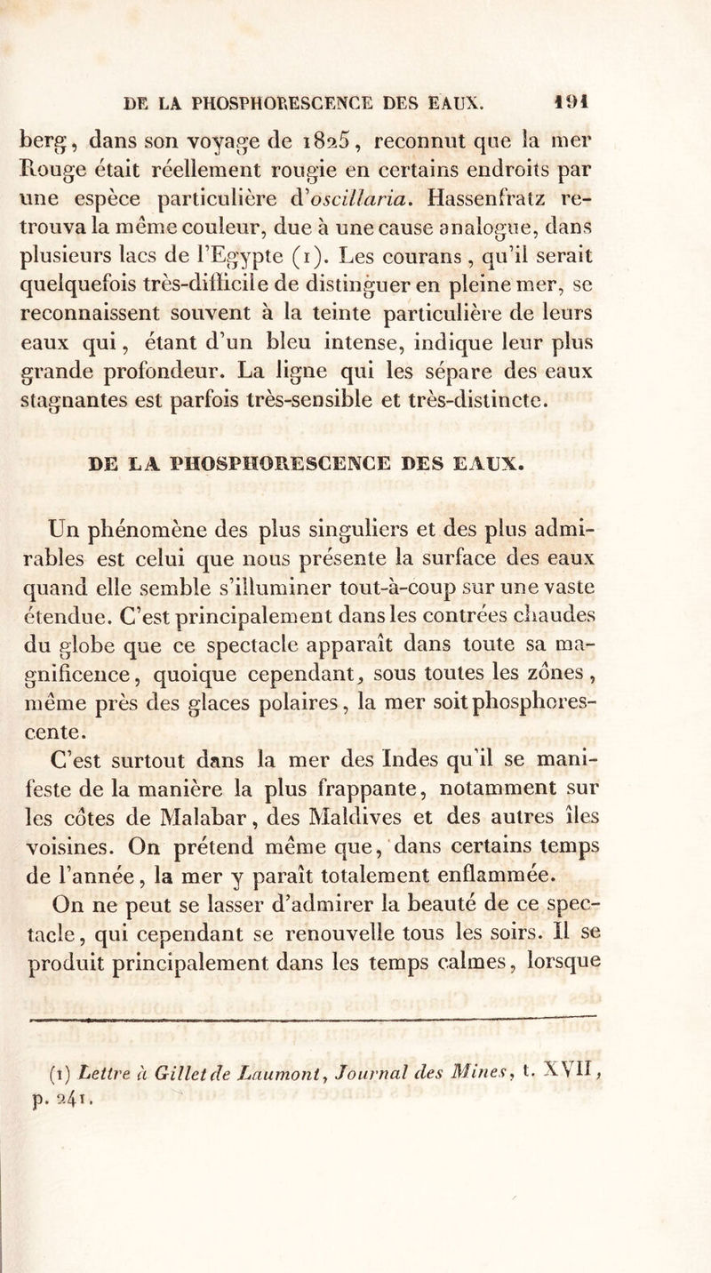 berg, dans son voyage de i8a5, reconnut que îa mer Rouge était réellement rougie en certains endroits par une espèce particulière d'oscïllaria. Hassenfratz re¬ trouva la meme couleur, due à une cause analogue, dans plusieurs lacs de l’Egypte (i). Les courans, qu’il serait quelquefois très-diÜicile de distinguer en pleine mer, se reconnaissent souvent à la teinte particulière de leurs eaux qui, étant d’un bleu intense, indique leur plus grande profondeur. La ligne qui les sépare des eaux stagnantes est parfois très-sensible et très-distincte. DE LA PHOSPHORESCENCE DES EAUX. Un phénomène des plus singuliers et des plus admi¬ rables est celui que nous présente la surface des eaux quand elle semble s’illuminer tout-à-coup sur une vaste étendue. C’est principalement dans les contrées chaudes du globe que ce spectacle apparaît clans toute sa ma¬ gnificence, quoique cependant, sous toutes les zones, même près des glaces polaires, la mer soit phosphores¬ cente. C’est surtout dans la mer des Indes qu’il se mani¬ feste de la manière la plus frappante, notamment sur les cotes de Malabar, des Maldives et des autres îles voisines. On prétend même que, dans certains temps de l’année, la mer y paraît totalement enflammée. On ne peut se lasser d’admirer la beauté de ce spec¬ tacle , qui cependant se renouvelle tous les soirs. Il se produit principalement dans les temps calmes, lorsque (i) Lettre à Gillet de Laumont, Journal des Mines, t. XVII, p. 9.41.