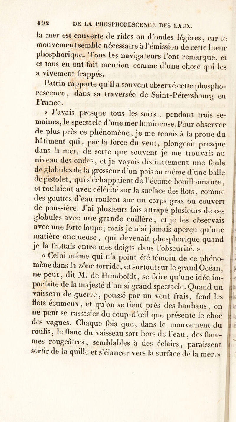 la mer est couverte de rides ou d’ondes légères, car le mouvement semble nécessaire à l’émission de cette lueur phosphorique. Tous les navigateurs l’ont remarqué, et et tous en ont fait mention comme d’une chose qui les a vivement frappés. Patrin rapporte qu il a souvent observé cette phospho¬ rescence , dans sa traversée de Saint-Pétersbourg en France. J avais presque tous les soirs , pendant trois se¬ maines, le spectacle d une mer lumineuse. Pour observer de plus près ce phenomene, je me tenais à la proue du batiment qui^ par la force du vent, plongeait presque dans la mer, de sorte que souvent je me trouvais au niveau des ondes, et je voyais distinctement une foule de globules de la grosseur d’un pois ou meme d’une balle de pistolet, qui s échappaient de l’écume bouillonnante, et roulaient avec célérité sur la surface des flots , comme des gouttes d eau roulent sur un corps gras ou couvert de poussière. J ai plusieurs fois attrapé plusieurs de ces globules avec une grande cuillère, et je les observais avec une forte loupe 5 mais je n’ai jamais aperçu qu’une matière onctueuse, qui devenait phosphorique quand je la flottais entre mes doigts dans l’obscurité. » &lt;( meme qui n a point etc témoin de ce phéno¬ mène dans la zone torride, et surtout sur le grand Océan ne peut, dit M. de Humboldt, se faire qu’une idée im¬ parfaite de la majesté d’un si grand spectacle. Quand un vaisseau de guerre, poussé par un vent frais, fend les flots ecumeux, et qu on se tient près des haubans, on ne peut se rassasier du coup-d’œil que présente le choc des vagues. Chaque fois que, dans le mouvement du roulis, le flanc du vaisseau sort hors de l’eau , des flam¬ mes rougeâtres, semblables a des éclairs, paraissent sortir de la quille et s’élancer vers la surface de la mer.»