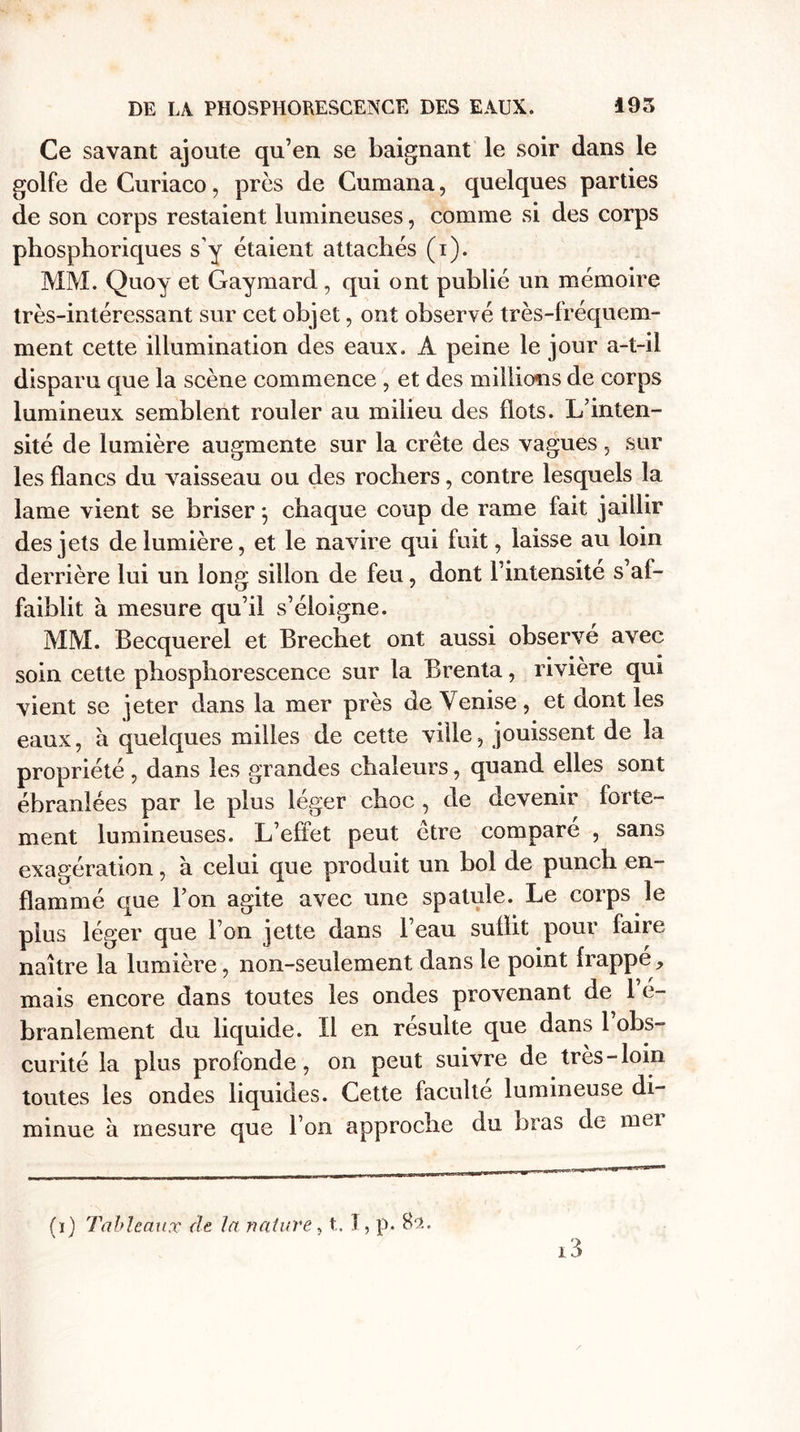 Ce savant ajoute qu’en se baignant le soir dans le golfe de Curiaco, près de Cumana, quelques parties de son corps restaient lumineuses, comme si des corps phosphoriques s’y étaient attachés (i). MM. Quoy et Gaymard , qui ont publié un mémoire très-intéressant sur cet objet, ont observé très-fréquem¬ ment cette illumination des eaux. A peine le jour a-t-il disparu que la scène commence , et des millions de corps lumineux semblent rouler au milieu des flots. L’inten¬ sité de lumière augmente sur la crête des vagues, sur les flancs du vaisseau ou des rochers, contre lesquels la lame vient se briser 5 chaque coup de rame fait jaillir des jets de lumière, et le navire qui fuit, laisse au loin derrière lui un long sillon de feu, dont l’intensité s’af¬ faiblit à mesure qu’il s’éloigne. MM. Becquerel et Brechet ont aussi observé avec soin cette phosphorescence sur la Brenta, rivière qui vient se jeter dans la mer près de Venise, et dont les eaux, à quelques milles de cette ville, jouissent de la propriété, dans les grandes chaleurs, quand elles sont ébranlées par le plus léger choc , de devenir forte¬ ment lumineuses. L’effet peut être comparé , sans exagération, à celui que produit un bol de punch en¬ flammé que l’on agite avec une spatule. Le corps le plus léger que l’on jette dans l’eau suûit pour faire naître la lumière, non-seulement dans le point frappé, mais encore dans toutes les ondes provenant de 1 e- branlement du liquide. Il en résulte que dans 1 obs¬ curité la plus profonde, on peut suivre de très-loin toutes les ondes liquides. Cette faculté lumineuse di¬ minue à mesure que l’on approche du bras de mei i3 (1) Tableaux de la nature, t,. I, p. 82.