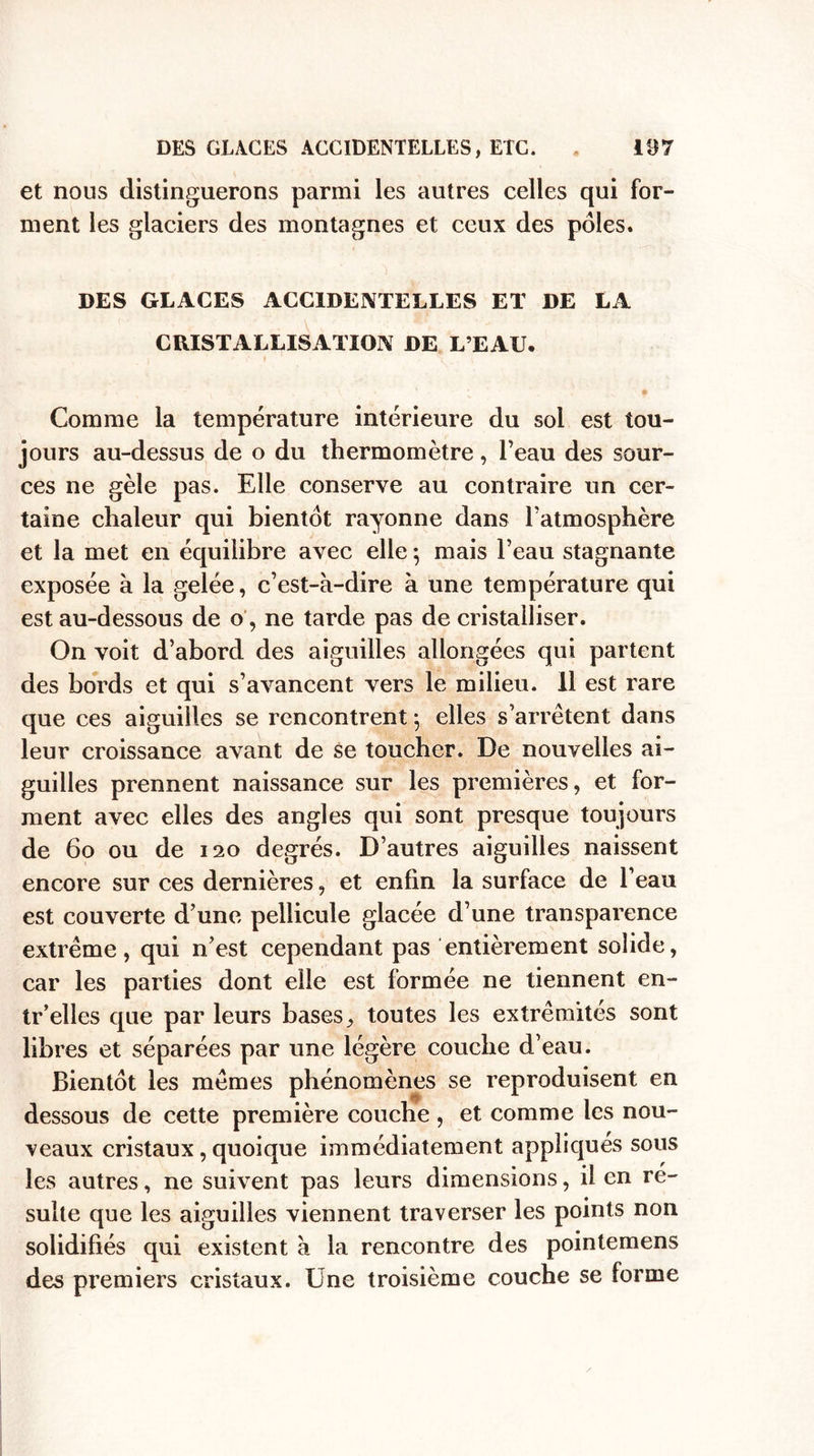 et nous distinguerons parmi les autres celles qui for¬ ment les glaciers des montagnes et ceux des pôles. DES GLACES ACCIDENTELLES ET DE LA CRISTALLISATION DE L’EAU. Comme la température intérieure du soi est tou¬ jours au-dessus de o du thermomètre, l’eau des sour¬ ces ne gèle pas. Elle conserve au contraire un cer¬ taine chaleur qui bientôt rayonne dans l’atmosphère et la met en équilibre avec elle ; mais l’eau stagnante exposée à la gelée, c’est-à-dire à une température qui est au-dessous de o, ne tarde pas de cristalliser. On voit d’abord des aiguilles allongées qui partent des bords et qui s’avancent vers le milieu, il est rare que ces aiguilles se rencontrent 5 elles s’arrêtent dans leur croissance avant de se toucher. De nouvelles ai¬ guilles prennent naissance sur les premières, et for¬ ment avec elles des angles qui sont presque toujours de 60 ou de 120 degrés. D’autres aiguilles naissent encore sur ces dernières, et enfin la surface de l’eau est couverte d’une pellicule glacée d’une transparence extrême, qui n’est cependant pas entièrement solide, car les parties dont elle est formée ne tiennent en- tr’elles que par leurs bases, toutes les extrémités sont libres et séparées par une légère couche d’eau. Bientôt les mêmes phénomènes se reproduisent en dessous de cette première couche , et comme les nou¬ veaux cristaux, quoique immédiatement appliqués sous les autres, ne suivent pas leurs dimensions, il en re¬ suite que les aiguilles viennent traverser les points non solidifiés qui existent à la rencontre des pointemens des premiers cristaux. Une troisième couche se forme