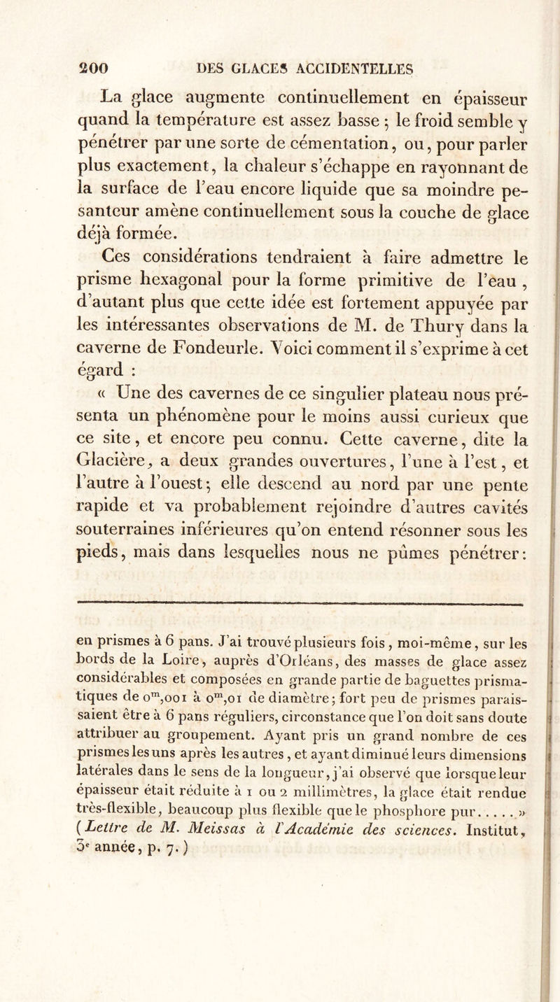 La glace augmente continuellement en épaisseur quand la température est assez basse 5 le froid semble y pénétrer par une sorte de cémentation, ou, pour parler plus exactement, la chaleur s’échappe en rayonnant de la surface de l’eau encore liquide que sa moindre pe¬ santeur amène continuellement sous la couche de glace déjà formée. Ces considérations tendraient à faire admettre le prisme hexagonal pour la forme primitive de l’eau , d’autant plus que cette idée est fortement appuyée par les intéressantes observations de M. de Thury dans la caverne de Fondeurle. Yoici comment il s’exprime à cet égard : « Une des cavernes de ce singulier plateau nous pré¬ senta un phénomène pour le moins aussi curieux que ce site, et encore peu connu. Cette caverne, dite la Glacière, a deux grandes ouvertures, l’une à l’est, et l’autre à l’ouest ; elle descend au nord par une pente rapide et va probablement rejoindre d’autres cavités souterraines inférieures qu’on entend résonner sous les pieds, mais dans lesquelles nous ne pûmes pénétrer: en prismes à 6 pans. J’ai trouvé plusieurs fois , moi-même, sur les bords de la Loire, auprès d’Orléans, des masses de glace assez ; considérables et composées en grande partie de baguettes prisma¬ tiques de om,ooi à om,oi de diamètre; fort peu de prismes parais¬ saient être à 6 pans réguliers, circonstance que l’on doit sans doute attribuer au groupement. Ayant pris un grand nombre de ces prismes les uns après les autres, et ayant diminué leurs dimensions latérales dans le sens de la longueur, j’ai observé que lorsque leur épaisseur était réduite à 1 ou 2 millimètres, la glace était rendue très-flexible, beaucoup plus flexible que le phosphore pur.» (Lettre de M. Meissas à VAcadémie des sciences. Institut, oe année, p. 7. )