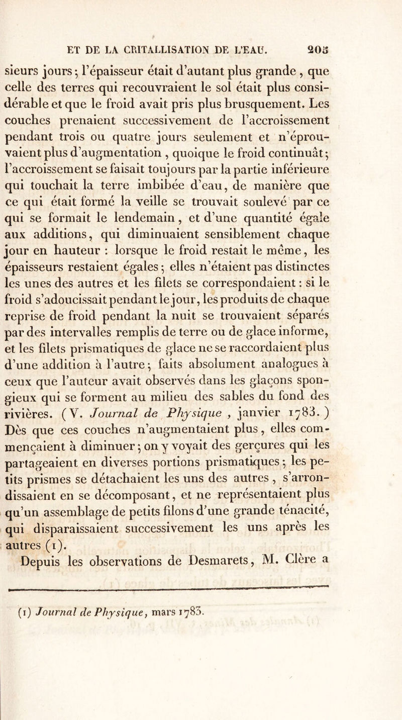 sieurs jours-, l’épaisseur était d’autant plus grande , que celle des terres qui recouvraient le sol était plus consi¬ dérable et que le froid avait pris plus brusquement. Les couches prenaient successivement de l’accroissement pendant trois ou quatre jours seulement et n’éprou¬ vaient plus d’augmentation , quoique le froid continuât-, l’accroissement se faisait toujours par la partie inférieure qui touchait la terre imbibée d’eau, de manière que ce qui était formé la veille se trouvait soulevé par ce qui se formait le lendemain, et d’une quantité égale aux additions, qui diminuaient sensiblement chaque jour en hauteur : lorsque le froid restait le meme, les épaisseurs restaient égales -, elles n’étaient pas distinctes les unes des autres et les filets se correspondaient : si le froid s’adoucissait pendant le jour, les produits de chaque reprise de froid pendant la nuit se trouvaient séparés par des intervalles remplis de terre ou de glace inlorme, et les filets prismatiques de glace ne se raccordaient plus d’une addition a l’autre} faits absolument analogues à ceux que l’auteur avait observés dans les glaçons spon¬ gieux qui se forment au milieu des sables du fond des rivières. (V. Journal de Physique , janvier i^83. ) Dès que ces couches n’augmentaient plus, elles com¬ mençaient à diminuer -, on y voyait des gerçures qui les partageaient en diverses portions prismatiques • les pe¬ tits prismes se détachaient les uns des autres , s’arron¬ dissaient en se décomposant, et ne représentaient plus qu’un assemblage de petits fdons d’une grande ténacité, qui disparaissaient successivement les uns après les autres (i). Depuis les observations de Desmarets, M. Clère a (i) Journal de Physique, mars 1783.