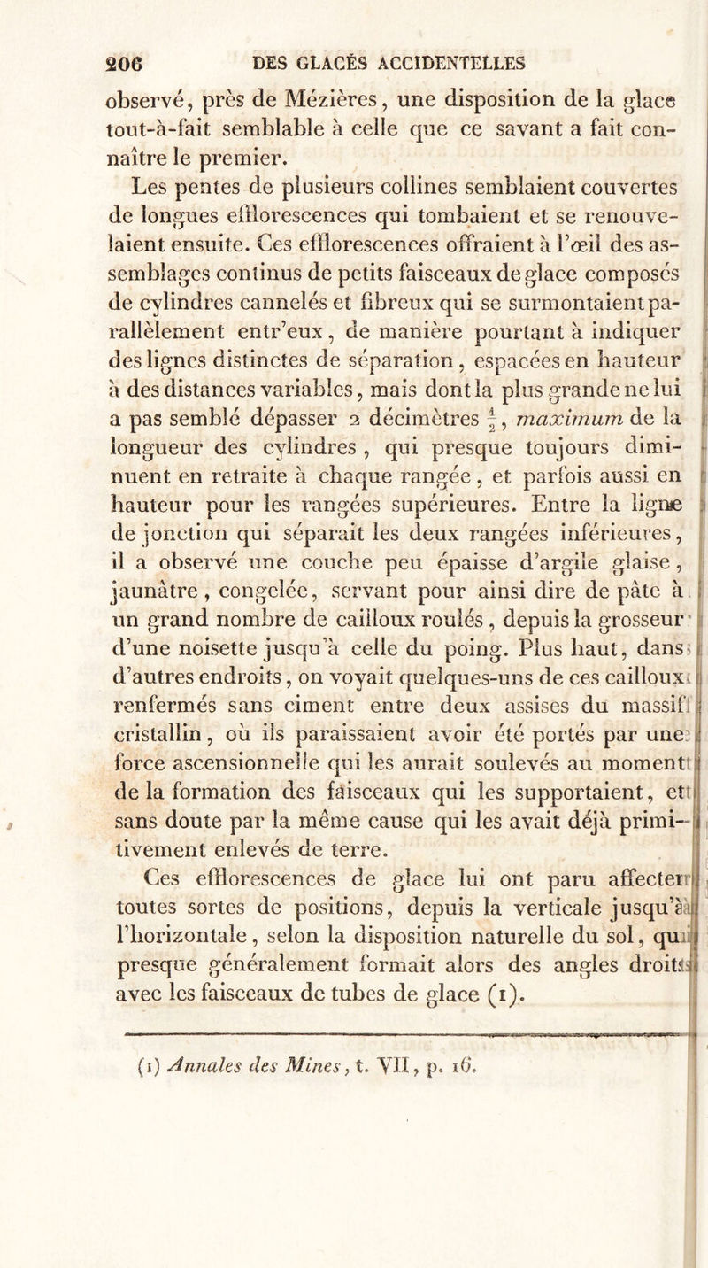 observé, près de Mézières, une disposition de la glace tout-à-fait semblable à celle que ce savant a fait con¬ naître le premier. Les pentes de plusieurs collines semblaient couvertes de longues efflorescences qui tombaient et se renouve¬ laient ensuite. Ces efflorescences offraient à l’œil des as¬ semblages continus de petits faisceaux déglacé composés de cylindres cannelés et fibreux qui se surmontaient pa¬ rallèlement entr’eux , de manière pourtant à indiquer des lignes distinctes de séparation , espacées en hauteur a des distances variables, mais dont la plus grande ne lui a pas semblé dépasser 2 décimètres \, maximum de la longueur des cylindres , qui presque toujours dimi¬ nuent en retraite à chaque rangée, et parfois aussi en hauteur pour les rangées supérieures. Entre la ligne de jonction qui séparait les deux rangées inférieures, il a observé une couche peu épaisse d’argile glaise, jaunâtre, congelée, servant pour ainsi dire de pâte à ! un grand nombre de cailloux roulés , depuis la grosseur d’une noisette jusqu’à celle du poing. Plus haut, dans d’autres endroits, on voyait quelques-uns de ces cailloux renfermés sans ciment entre deux assises du massif! j cristallin, ou ils paraissaient avoir été portés par une : force ascensionnelle qui les aurait soulevés au moment j de la formation des faisceaux qui les supportaient, et sans doute par la même cause qui les avait déjà primi- 11 tivement enlevés de terre. Ces efflorescences de glace lui ont paru affecter toutes sortes de positions, depuis la verticale jusqu’g l’horizontale, selon la disposition naturelle du sol, qu; presque généralement formait alors des angles droitd avec les faisceaux de tubes de glace (1). (1) Annales des Mines, t. YII, p. 16*.