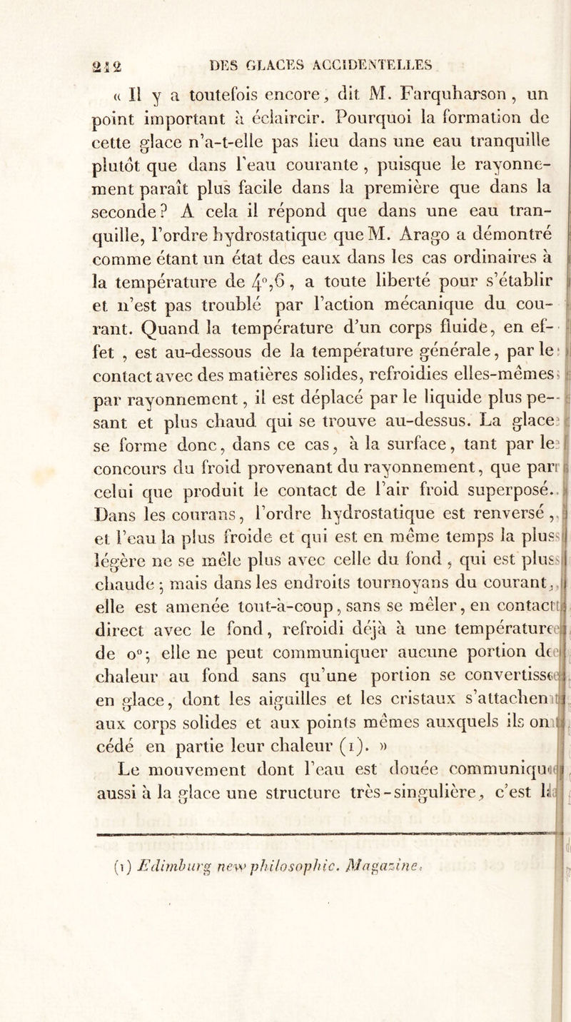 u II y a toutefois encore, dit M. Farquharson , un point important à éclaircir. Pourquoi la formation de cette glace n’a-t-elle pas lieu dans une eau tranquille plutôt que dans l’eau courante , puisque le rayonne¬ ment paraît plus facile dans la première que dans la seconde? A cela il répond que dans une eau tran¬ quille, l’ordre hydrostatique queM. Àrago a démontré comme étant un état des eaux dans les cas ordinaires à ; la température de 4°,6, a toute liberté pour s’établir | et n’est pas troublé par l’action mécanique du cou¬ rant. Quand la température d’un corps fluide, en ef¬ fet , est au-dessous de la température générale, par le contact avec des matières solides, refroidies elles-mêmes; : par rayonnement, il est déplacé par le liquide plus pe¬ sant et plus chaud qui se trouve au-dessus. La glace se forme donc, dans ce cas, à la surface, tant par le concours du froid provenant du rayonnement, que pari celui que produit le contact de l’air froid superposé. Dans les courans, l’ordre hydrostatique est renversé, et l’eau la plus froide et qui est en même temps la plus ! légère ne se mêle plus avec celle du fond , qui est plus chaude ; mais dans les endroits tournoyons du courant , | elle est amenée tout-à-coup, sans se mêler, en contacta direct avec le fond, refroidi déjà à une température de o°; elle ne peut communiquer aucune portion deb chaleur au fond sans qu’une portion se convertisse en glace, dont les aiguilles et les cristaux s’attachenitlî aux corps solides et aux points mêmes auxquels ils on cédé en partie leur chaleur (i). » Le mouvement dont l’eau est douée communiqudè aussi à la glace une structure très-singulière , c’est 1; r* (i) Edimburg new philosophie. Magazine&gt;