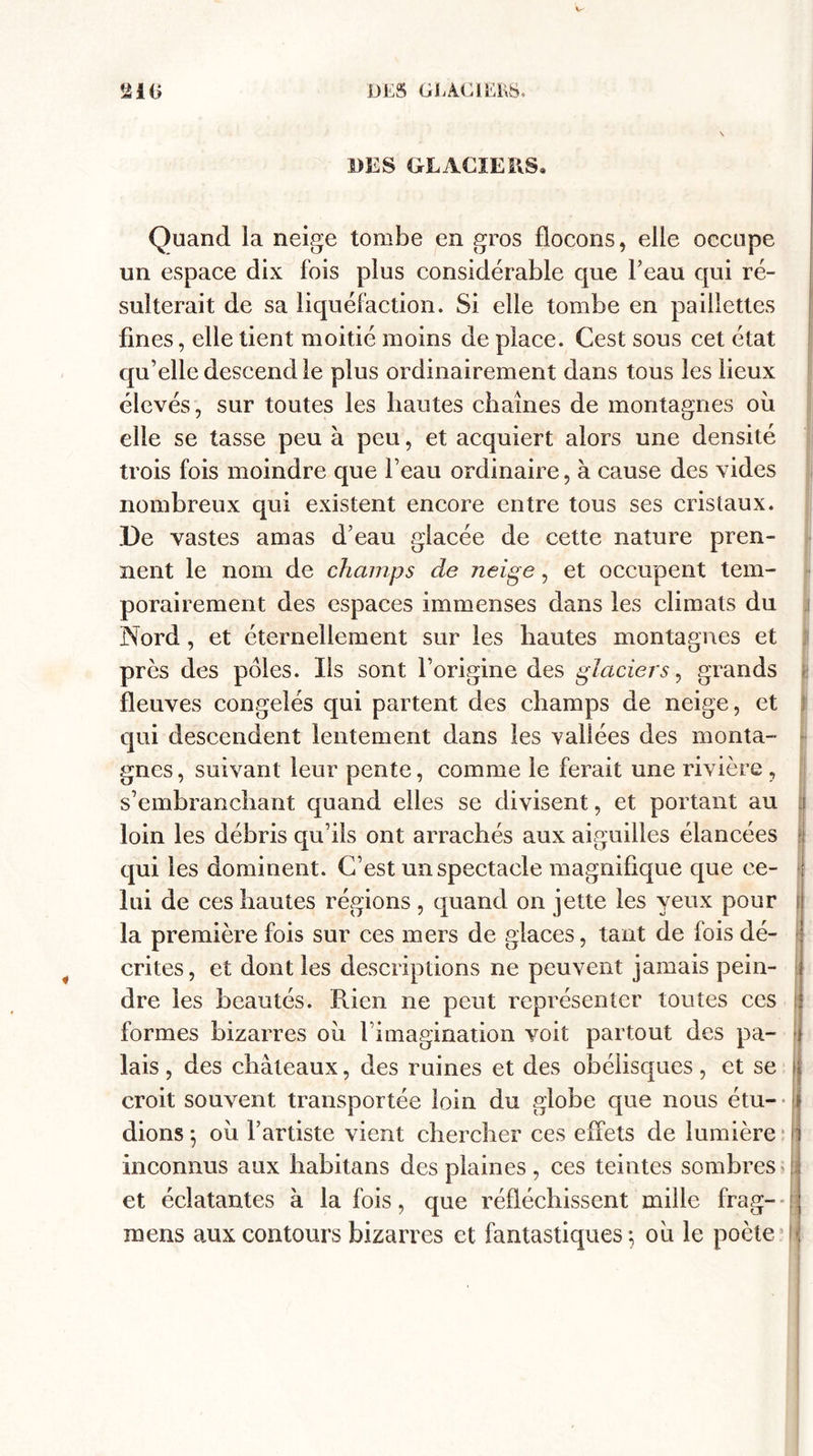 w aiG DES GEACIEKS. DES GLACIERS. 4 Quand la neige tombe en gros flocons, elle occupe un espace dix fois plus considérable que l’eau qui ré¬ sulterait de sa liquéfaction. Si elle tombe en paillettes fines, elle tient moitié moins de place. Cest sous cet état qu’elle descend le plus ordinairement dans tous les lieux élevés, sur toutes les hautes chaînes de montagnes où elle se tasse peu à peu, et acquiert alors une densité trois fois moindre que l’eau ordinaire, à cause des vides nombreux qui existent encore entre tous ses cristaux. De vastes amas d’eau glacée de cette nature pren¬ nent le nom de champs de neige, et occupent tem¬ porairement des espaces immenses dans les climats du Nord, et éternellement sur les hautes montagnes et près des pôles. Ils sont l’origine des glaciers, grands fleuves congelés qui partent des champs de neige, et qui descendent lentement dans les valiées des monta¬ gnes , suivant leur pente, comme le ferait une rivière , s’embranchant quand elles se divisent, et portant au loin les débris qu’ils ont arrachés aux aiguilles élancées qui les dominent. C’est un spectacle magnifique que ce¬ lui de ces hautes régions , quand on jette les yeux pour la première fois sur ces mers de glaces, tant de fois dé¬ crites, et dont les descriptions ne peuvent jamais pein¬ dre les beautés. Rien ne peut représenter toutes ces formes bizarres oii l’imagination voit partout des pa¬ lais , des châteaux, des ruines et des obélisques, et se croit souvent transportée loin du globe que nous étu¬ dions-, où l’artiste vient chercher ces effets de lumière inconnus aux habitans des plaines, ces teintes sombres et éclatantes à la fois, que réfléchissent mille frag- mens aux contours bizarres et fantastiques-, où le poète J I ■ i . - i ;